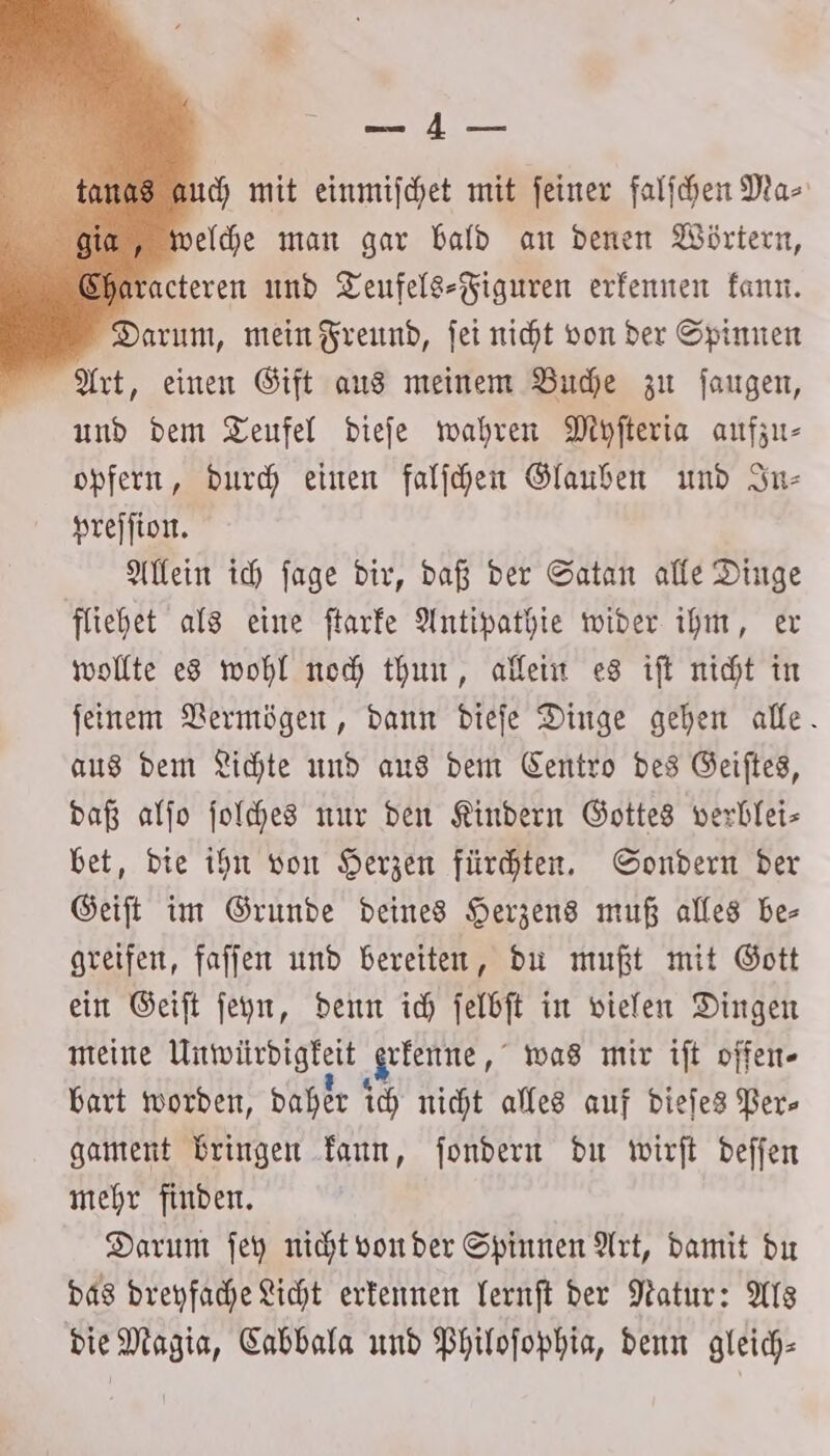 een 108 auch mit einmiſchet mit feiner falſchen Ma⸗ giga, welche man gar bald an denen Wörtern, Characteren und Teufels⸗Figuren erkennen kann. Darum, mein Freund, ſei nicht von der Spinnen Art, einen Gift aus meinem Buche zu ſaugen, und dem Teufel dieſe wahren Myſteria aufzu- opfern, durch einen falſchen Glauben und In— preſſion. Allein ich ſage dir, daß der Satan alle Dinge fliehet als eine ſtarke Antipathie wider ihm, er wollte es wohl noch thun, allein es iſt nicht in ſeinem Vermögen, dann dieſe Dinge gehen alle. aus dem Lichte und aus dem Centro des Geiſtes, daß alſo ſolches nur den Kindern Gottes verblei— bet, die ihn von Herzen fürchten. Sondern der Geiſt im Grunde deines Herzens muß alles be— greifen, faſſen und bereiten, du mußt mit Gott ein Geiſt ſeyn, denn ich ſelbſt in vielen Dingen meine Unwürdigkeit Arkenne, was mir iſt offen- bart worden, daher ich nicht alles auf dieſes Per- gament bringen kann, ſondern du wirſt deſſen mehr finden. Darum ſey nicht von der Spinnen Art, damit du das dreyfache Licht erkennen lernſt der Natur: Als die Magia, Cabbala und Philoſophia, denn gleich-