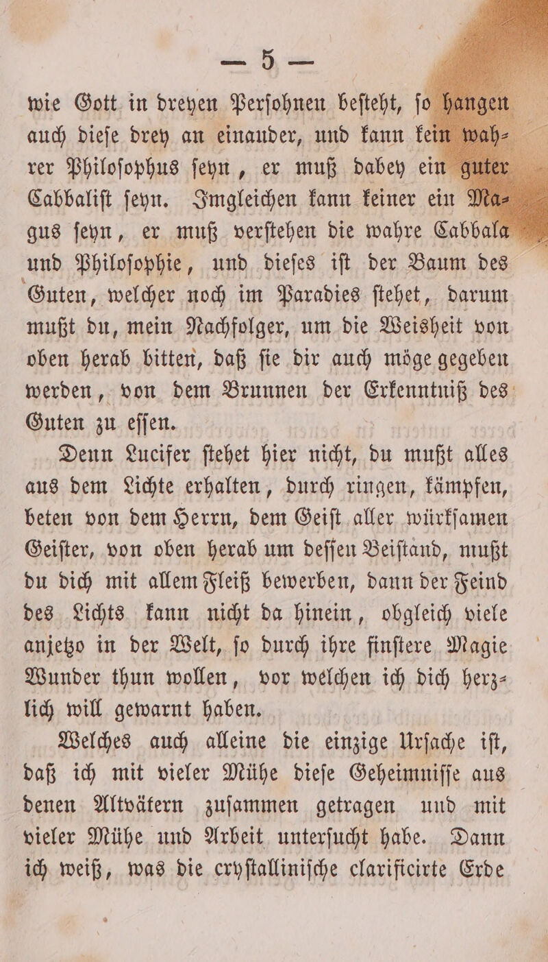 ER wie Gott in dreyen Perſohnen beſteht, fo auch dieſe drey an einander, und kann ke rer Philoſophus ſeyn, er muß dabey ein Cabbaliſt ſeyn. Imgleichen kann keiner ein gus ſeyn, er muß verſtehen die wahre Cabbala er und Philoſophie, und dieſes ift der Baum des Guten, welcher noch im Paradies ſtehet, darum mußt du, mein Nachfolger, um die Weisheit von oben herab bitten, daß ſie dir auch möge gegeben werden, von dem Brunnen der Erkenntniß des Guten zu eſſen. Denn Lucifer ſtehet hier nicht, du mußt alles aus dem Lichte erhalten, durch ringen, kämpfen, beten von dem Herrn, dem Geiſt aller würkſamen Geiſter, von oben herab um deſſen Beiſtand, mußt du dich mit allem Fleiß bewerben, dann der Feind des Lichts kann nicht da hinein, obgleich viele anjetzo in der Welt, ſo durch ihre finſtere Magie Wunder thun wollen, vor welchen ich dich herz— lich will gewarnt haben. Welches auch alleine die einzige Urſache iſt, daß ich mit vieler Mühe dieſe Geheimniſſe aus denen Altvätern zuſammen getragen und mit vieler Mühe und Arbeit unterſucht habe. Dann ich weiß, was die cryſtalliniſche clarificirte Erde