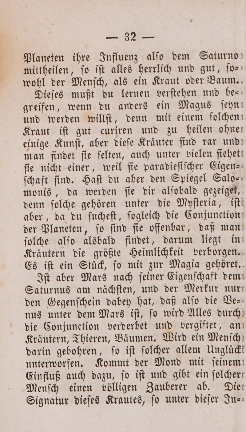 8 Planeten ihre Influenz alſo dem Saturno mittheilen, fo iſt alles herrlich und gut, ſo— wohl der Menſch, als ein Kraut oder Baum. Dieſes mußt du lernen verſtehen und bes: greifen, wenn du anders ein Magus ſeyn! und werden willſt, denn mit einem ſolchen Kraut iſt gut curiren und zu heilen ohne: einige Kunſt, aber dieſe Kräuter find rar und! man findet fie ſelten, auch unter vielen ftehett fie nicht einer, weil fie paradieſiſcher Eigen— ſchaft find. Haft du aber den Spiegel Salo-- monis, da werden ſie dir alſobald gezeiget, denn ſolche gehören unter die Myſteria, iſt! aber, da du ſucheſt, ſogleich die Conjunction der Planeten, ſo ſind ſie offenbar, daß man ſolche alſo alsbald findet, darum liegt in Kräutern die größte Heimlichkeit verborgen. Es iſt ein Stück, fo mit zur Magia gehöret. Iſt aber Mars nach ſeiner Eigenſchaft dem Saturnus am nächſten, und der Merkur nur: den Gegenſchein dabey hat, daß alſo die Ve— nus unter dem Mars iſt, fo wird Alles durch die Conjunction verderbet und vergiftet, an Kräutern, Thieren, Bäumen. Wird ein Menich) darin gebohren, fo iſt ſolcher allem Unglückk unterworfen. Kommt der Mond mit feinem Einfluß auch dazu, fo iſt und gibt ein folcher: Menſch einen völligen Zauberer ab. Die: Signatur dieſes Krautes, fo unter dieſer In-