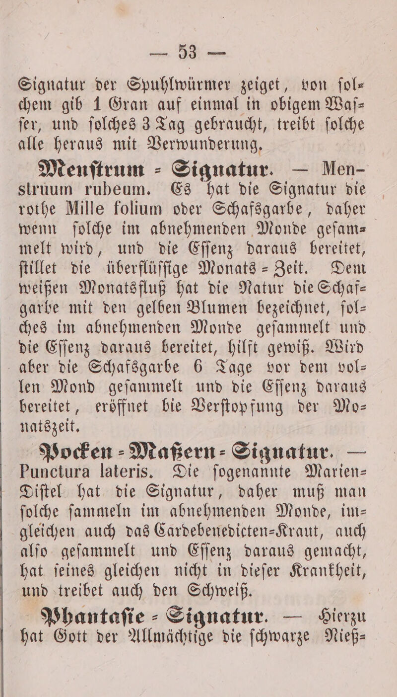 2, Signatur der Spuhlwürmer zeiget, von ſol— chem gib 1 Gran auf einmal in obigem Waſ— ſer, und ſolches 3 Tag gebraucht, treibt ſolche alle heraus mit Verwunderung. Menftrum ⸗ Signatur. — Men- struum rubeum. Es hat die Signatur die rothe Mille folium oder Schafsgarbe, daher wenn ſolche im abnehmenden Monde geſam— melt wird, und die Eſſenz daraus bereitet, ſtillet die überflüſſige Monats-Zeit. Dem weißen Monatsfluß hat die Natur die Schaf— garbe mit den gelben Blumen bezeichnet, ſol— ches im abnehmenden Monde geſammelt und. die Eſſenz daraus bereitet, hilft gewiß. Wird aber die Schafsgarbe 6 Tage vor dem vol— len Mond geſammelt und die Eſſenz daraus bereitet, eröffnet bie Verſtopfung der Mo— natszeit. Pocken Maßern⸗ Signatur. — Punctura lateris. Die ſogenannte Marien— Diſtel hat die Signatur, daher muß man ſolche ſammeln im abnehmenden Monde, im— gleichen auch das Cardebenedicten-Kraut, auch alſo geſammelt und Eſſenz daraus gemacht, hat ſeines gleichen nicht in dieſer Krankheit, und treibet auch den Schweiß. Phantaſie Signatur. — Gierzu hat Gott der Allmächtige die ſchwarze Nieß—