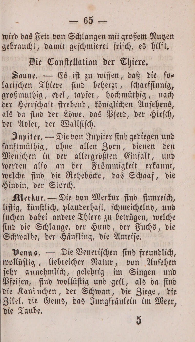 wird das Fett von Schlangen mit großem Nutzen gebraucht, damit geſchmieret friſch, es hilft. Die Conſtellation der Thiere. Sonne. — Es iſt zu wiſſen, daß die ſo⸗ lariſchen Thiere ſind beherzt, ſcharfſinnig, großmüthig, edel, tapfer, hochmüthig, nach der Herrſchaft ſtrebend, königlichen Anſehens, als da ſind der Löwe, das Pferd, der Hirſch, der Adler, der Wallfiſch. Jupiter. — Die von Jupiter ſind gediegen und ſanftmüthig, ohne allen Zorn, dienen den Menſchen in der allergrößten Einfalt, und werden alſo an der Frömmigkeit erkannt, welche ſind die Reheböcke, das Schaaf, die Hindin, der Storch. Merkur. — Die von Merkur find finnreich, liſtig, künſtlich, plauderhaft, ſchmeichelnd, und ſuchen dabei andere Thiere zu betrügen, welche ſind die Schlange, der Hund, der Fuchs, die Schwalbe, der Hänfling, die Ameiſe. Venus. — Die Veneriſchen find freundlich, wollüftig , liebreicher Natur, von Anſehen ſehr annehmlich, gelehrig im Singen und Pfeifen, find wollüſtig und geil, als da find die Kaninchen, der Schwan, die Ziege, die Zikel, die Gems, das Jungfräulein im Meer, die Taube. 5