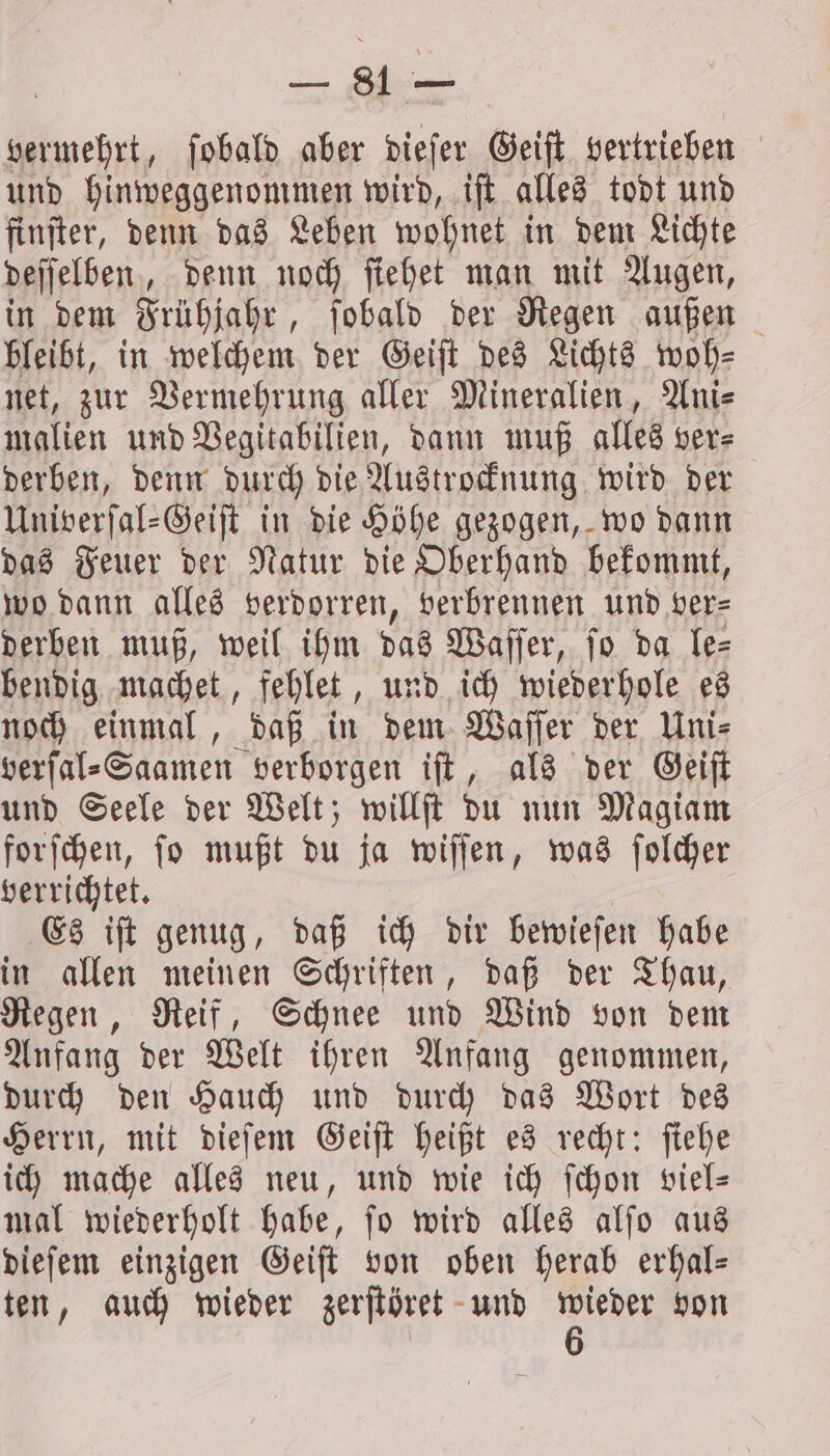 vermehrt, ſobald aber dieſer Geiſt vertrieben und hinweggenommen wird, iſt alles todt und finſter, denn das Leben wohnet in dem Lichte deſſelben, denn noch ſiehet man mit Augen, in dem Frühjahr, ſobald der Regen außen bleibt, in welchem der Geiſt des Lichts woh⸗ net, zur Vermehrung aller Mineralien, Ani⸗ malien und Vegitabilien, dann muß alles ver⸗ derben, denn durch die Austrocknung wird der Univerſal⸗Geiſt in die Höhe gezogen, wo dann das Feuer der Natur die Oberhand bekommt, wo dann alles verdorren, verbrennen und ver⸗ derben muß, weil ihm das Waſſer, ſo da le⸗ bendig machet, fehlet, und ich wiederhole es noch einmal, daß in dem Waſſer der Uni⸗ verſal⸗Saamen verborgen iſt, als der Geiſt und Seele der Welt; willſt du nun Magiam forſchen, ſo mußt du ja wiſſen, was ſolcher verrichtet. Es iſt genug, daß ich dir bewieſen habe in allen meinen Schriften, daß der Thau, Regen, Reif, Schnee und Wind von dem Anfang der Welt ihren Anfang genommen, durch den Hauch und durch das Wort des Herrn, mit dieſem Geiſt heißt es recht: ſiehe ich mache alles neu, und wie ich fchon viel- mal wiederholt habe, ſo wird alles alſo aus dieſem einzigen Geiſt von oben herab erhal- ten, auch wieder zerſtöret und ah von