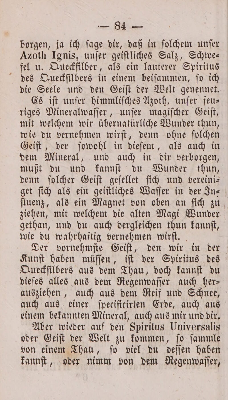 = Ba borgen, ja ich ſage dir, daß in ſolchem unfer Azoth Ignis, unſer geiſtliches Salz, Schwe— fel u. Queckſilber, als ein lauterer Spiritus des Queckſilbers in einem beiſammen, ſo ich die Seele und den Geiſt der Welt genennet. Es iſt unſer himmliſches Azoth, unſer feu— riges Mineralwaſſer, unſer magiſcher Geiſt, mit welchem wir übernatürliche Wunder thun, wie du vernehmen wirſt, denn ohne ſolchen Geiſt, der ſowohl in dieſem, als auch in dem Mineral, und auch in dir verborgen, mußt du und kannſt du Wunder thun, denn ſolcher Geiſt geſellet ſich und vereini— fluenz, als ein Magnet von oben an ſich zu ziehen, mit welchem die alten Magi Wunder gethan, und du auch dergleichen thun kannſt, wie du wahrhaftig vernehmen wirſt. Kunſt haben müſſen, iſt der Spiritus des Queckſilbers aus dem Thau, doch kannſt du dieſes alles aus dem Regenwaſſer auch her— ausziehen, auch aus dem Reif und Schnee, auch aus einer ſpecificirten Erde, auch aus einem bekannten Mineral, auch aus mir und dir. Aber wieder auf den Spiritus Universalis oder Geiſt der Welt zu kommen, ſo ſammle von einem Thau, ſo viel du deſſen haben kannſt, oder nimm von dem Regenwaſſer,