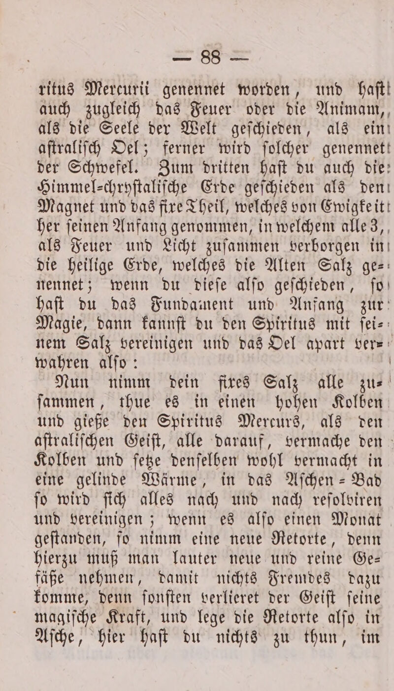 Bad.) ritus Mercurii genennet worden, und haft! auch zugleich das Feuer oder die Animam, als die Seele der Welt geſchieden, als ein! aſtraliſch Oel; ferner wird ſolcher genennett der Schwefel. Zum dritten haft du auch die: Himmel-chryſtaliſche Erde geſchieden als den! Magnet und das fixe Theil, welches von Ewigkeit! her ſeinen Anfang genommen, in welchem alle 3, als Feuer und Licht zuſammen verborgen in die heilige Erde, welches die Alten Salz ges: nennet; wenn du dieſe alſo geſchieden, ſo haft du das Fundament und Anfang zur: Magie, dann kannſt du den Spiritus mit ſei⸗ nem Salz vereinigen und das Oel apart vers: wahren alſo: | Nun nimm dein fixes Salz alle zu⸗ ſammen, thue es in einen hohen Kolben und gieße den Spiritus Mereurs, als den aſtraliſchen Geiſt, alle darauf, vermache den Kolben und ſetze denſelben wohl vermacht in eine gelinde Wärme, in das Aſchen- Bad fo wird ſich alles nach und nach reſolviren und vereinigen; wenn es alſo einen Monat geſtanden, ſo nimm eine neue Retorte, denn hierzu muß man lauter neue und reine Ge— fäße nehmen, damit nichts Fremdes dazu komme, denn ſonſten verlieret der Geiſt ſeine magiſche Kraft, und lege die Retorte alſo in Aſche, hier haſt du nichts zu thun, im