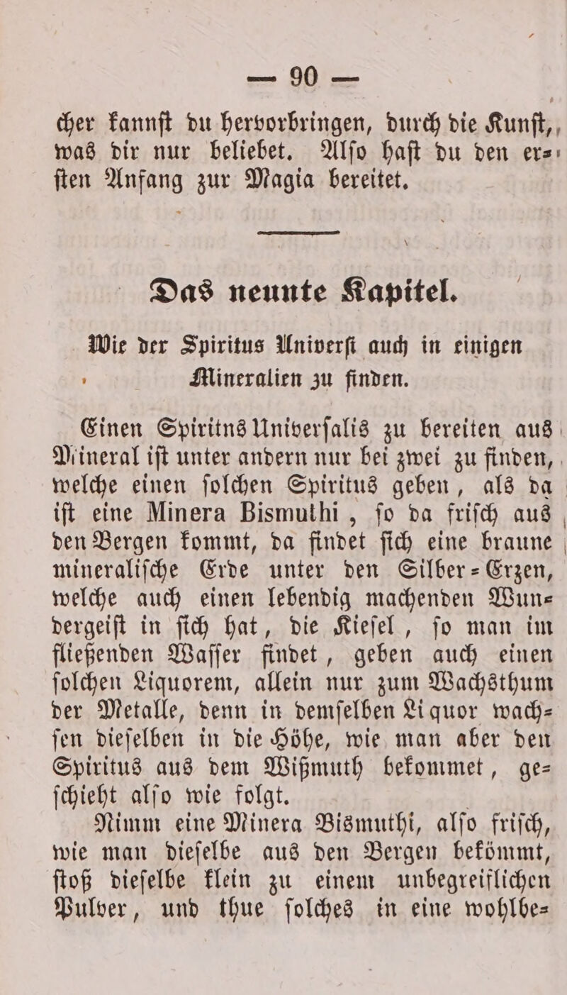 cher kannſt du hervorbringen, durch die Kunſt, was dir nur beliebet. Alſo haſt du den er⸗ ſten Anfang zur Magia bereitet. Das neunte Kapitel. Wie der Spiritus Univerſt auch in einigen ) Mineralien zu finden. Einen Spiritns Univerſalis zu bereiten aus Mineral iſt unter andern nur bei zwei zu finden, welche einen ſolchen Spiritus geben, als da iſt eine Minera Bismuthi, fo da friſch aus den Bergen kommt, da findet ſich eine braune mineraliſche Erde unter den Silber-Erzen, welche auch einen lebendig machenden Wun— dergeiſt in ſich hat, die Kieſel, ſo man im fließenden Waſſer findet, geben auch einen ſolchen Liquorem, allein nur zum Wachsthum der Metalle, denn in demſelben Liquor wach- ſen dieſelben in die Höhe, wie man aber den Spiritus aus dem Wißmuth bekommet, ge— ſchieht alſo wie folgt. N Nimm eine Minera Bismuthi, alſo friſch, wie man dieſelbe aus den Bergen bekömmt, ſtoß dieſelbe klein zu einem unbegreiflichen Pulver, und thue ſolches in eine wohlbe—