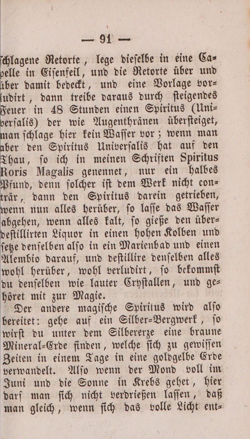 we Retorte, lege dieſelbe in eine Ca⸗ elle in Eiſenfeil, und die Retorte über und 75 damit bedeckt, und eine Vorlage vor⸗ udirt , dann treibe daraus durch ſteigendes Feuer in 48 Stunden einen Spiritus (Uni verſalis) der wie Augenthränen überſteiget, man ſchlage hier kein Waſſer vor; wenn man aber den Spiritus Univerſalis hat auf den Thau, ſo ich in meinen Schriften Spiritus Roris Magalis genennet, nur ein halbes Pfund, denn ſolcher iſt dem Werk nicht con⸗ trär, dann den Spiritus darein getrieben, wenn nun alles herüber, ſo laſſe das Waſſer abgehen, wenn alles kalt, ſo gieße den über⸗ deſtillirten Liquor in einen hohen Kolben und ſetze denſelben alſo in ein Marienbad und einen Alembio darauf, und deſtillire denſelben alles wohl herüber, wohl verludirt, ſo bekommſt du denſelben wie lauter Cryſtallen, und ges höret mit zur Magie. Der andere magiſche Spiritus wird alſo bereitet: gehe auf ein Silber-Bergwerk, ſo wirſt du unter dem Silbererze eine braune Mineral⸗Erde finden, welche ſich zu gewiſſen Zeiten in einem Tage in eine goldgelbe Erde verwandelt. Alſo wenn der Mond voll im Juni und die Sonne in Krebs gehet, hier darf man ſich nicht verdrießen laſſen, daß man gleich, wenn ſich das volle Licht ent⸗