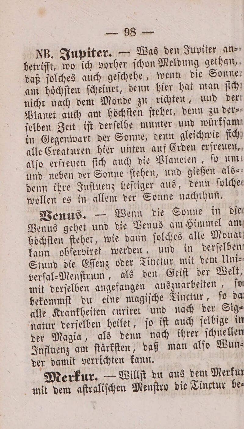 SEE NB. Jupiter. — Was den Jupiter ans: betrifft, wo ich vorher ſchon Meldung gethan, daß ſolches auch geſchehe, wenn die Sonnen am höchſten ſcheinet, denn hier hat man ji) nicht nach dem Monde zu richten, und derr Planet auch am höchſten ſtehet, denn zu der⸗ ſelben Zeit iſt derſelbe munter und würffam in Gegenwart der Sonne, denn gleichwie ſich alle Creaturen hier unten auf Erden erfreuen, alſo erfreuen ſich auch die Planeten, fo um und neben der Sonne ſtehen, und gießen als⸗ denn ihre Influenz heftiger aus, denn ſolche— wollen es in allem der Sonne nachthun. Venus. — Wenn die Sonne in Die Venus gehet und die Venus am Himmel am höchſten ſtehet, wie dann ſolches alle Monat kann obſerviret werden, und in verfelben Stund die Eſſenz oder Tinctur mit dem Uni⸗ verſal⸗Menſtrum, als den Geiſt der Welt, mit derſelben angefangen auszuarbeiten, ſo bekommſt du eine magiſche Tinctur, jo da alle Krankheiten curiret und nach der Sig⸗ natur derſelben heilet, ſo iſt auch ſelbige in der Magia, als denn nach ihrer ſchnellen Influenz am ſtärkſten, daß man alſo Wun⸗ der damit verrichten kann. Merkur. — Willſt du aus dem Merkur mit dem aſtraliſchen Menſtro die Tinctur bes