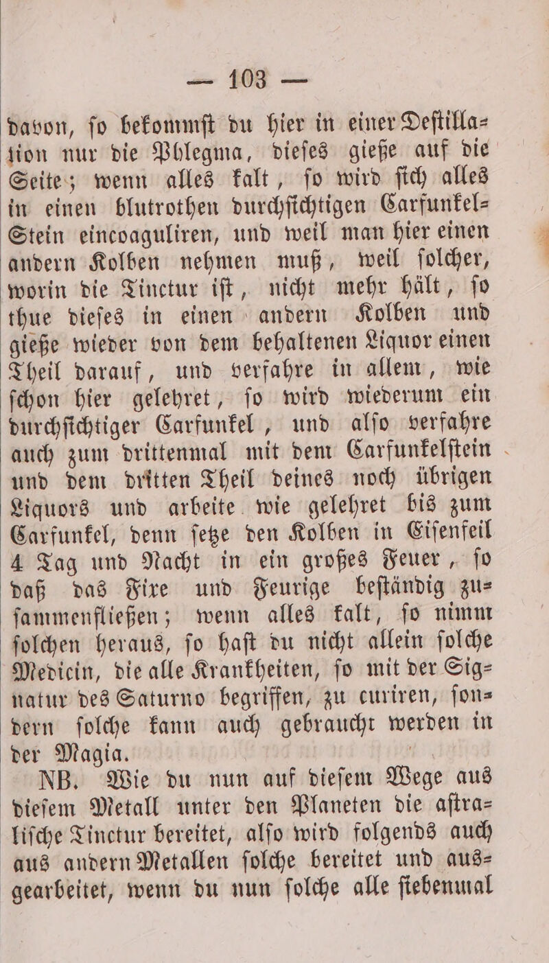 davon, fo bekommſt du hier in einer Deſtilla⸗ ion nur die Phlegma, dieſes gieße auf die Seite; wenn alles kalt, ſo wird ſich alles in einen blutrothen durchſichtigen Carfunkel— Stein eincoaguliren, und weil man hier einen andern Kolben nehmen muß, weil ſolcher, worin die Tinctur iſt, nicht mehr hält, ſo thue dieſes in einen andern Kolben und gieße wieder von dem behaltenen Liquor einen Theil darauf, und verfahre in allem, wie ſchon hier gelehret, ſo wird wiederum ein durchſichtiger Carfunkel, und alſo verfahre auch zum drittenmal mit dem Carfunkelſtein und dem dritten Theil deines noch übrigen Liquors und arbeite wie gelehret bis zum Carfunkel, denn ſetze den Kolben in Eiſenfeil 4 Tag und Nacht in ein großes Feuer, ſo daß das Fixe und Feurige beſtändig zu⸗ ſammenfließen; wenn alles kalt, ſo nimm ſolchen heraus, ſo haſt du nicht allein ſolche Mediein, die alle Krankheiten, fo mit der Sig— natur des Saturno begriffen, zu curiren, fons dern ſolche kann auch gebraucht werden in der Magia. 155 NB. Wie du nun auf dieſem Wege aus dieſem Metall unter den Planeten die aſtra⸗ liſche Tinctur bereitet, alſo wird folgends auch aus andern Metallen ſolche bereitet und aus⸗ gearbeitet, wenn du nun ſolche alle ſiebenmal