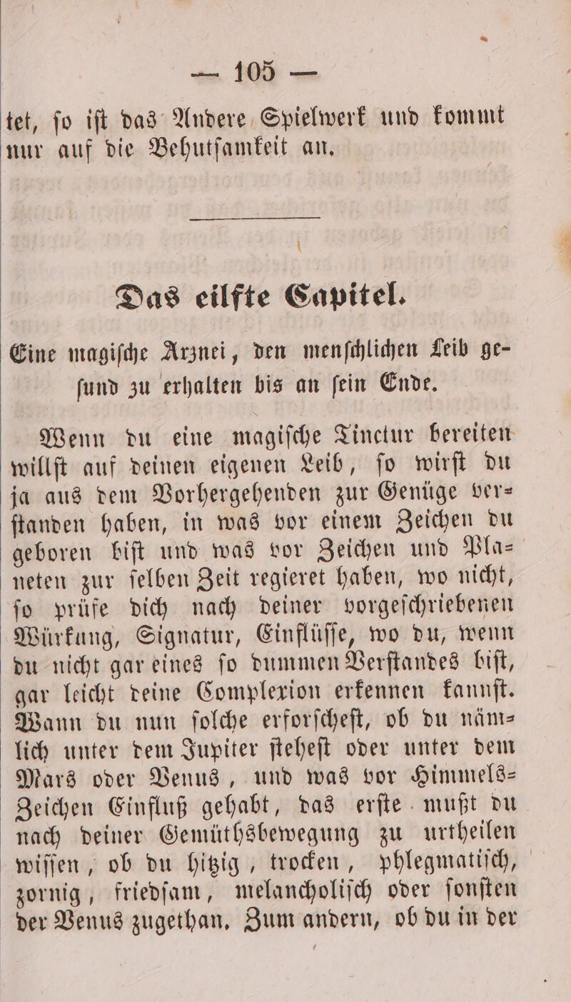 tet, jo iſt das Andere Spielwerk und kommt nur auf die Behutſamkeit an. | \ Das eilfte Capitel. Eine magiſche Arznei, den menſchlichen Leib ge- ſund zu erhalten bis an ſein Endt. Wenn du eine magiſche Tinctur bereiten willſt auf deinen eigenen Leib, ſo wirſt du ja aus dem Vorhergehenden zur Genüge ver— ſtanden haben, in was vor einem Zeichen du geboren biſt und was vor Zeichen und Pla- neten zur ſelben Zeit regieret haben, wo nicht, fo prüfe dich nach deiner vorgeſchriebenen Würkung, Signatur, Einflüſſe, wo du, wenn du nicht gar eines ſo dummen Verſtandes biſt, gar leicht deine Complexion erkennen kannſt. Wann du nun ſolche erforſcheſt, ob du näm— lich unter dem Jupiter ſteheſt oder unter dem Mars oder Venus, und was vor Himmels— Zeichen Einfluß gehabt, das erſte mußt du nach deiner Gemüthsbewegung zu urtheilen wiſſen, ob du hitzig, trocken, phlegmatiſch, zornig, friedſam, melancholiſch oder ſonſten der Venus zugethan. Zum andern, ob du in der