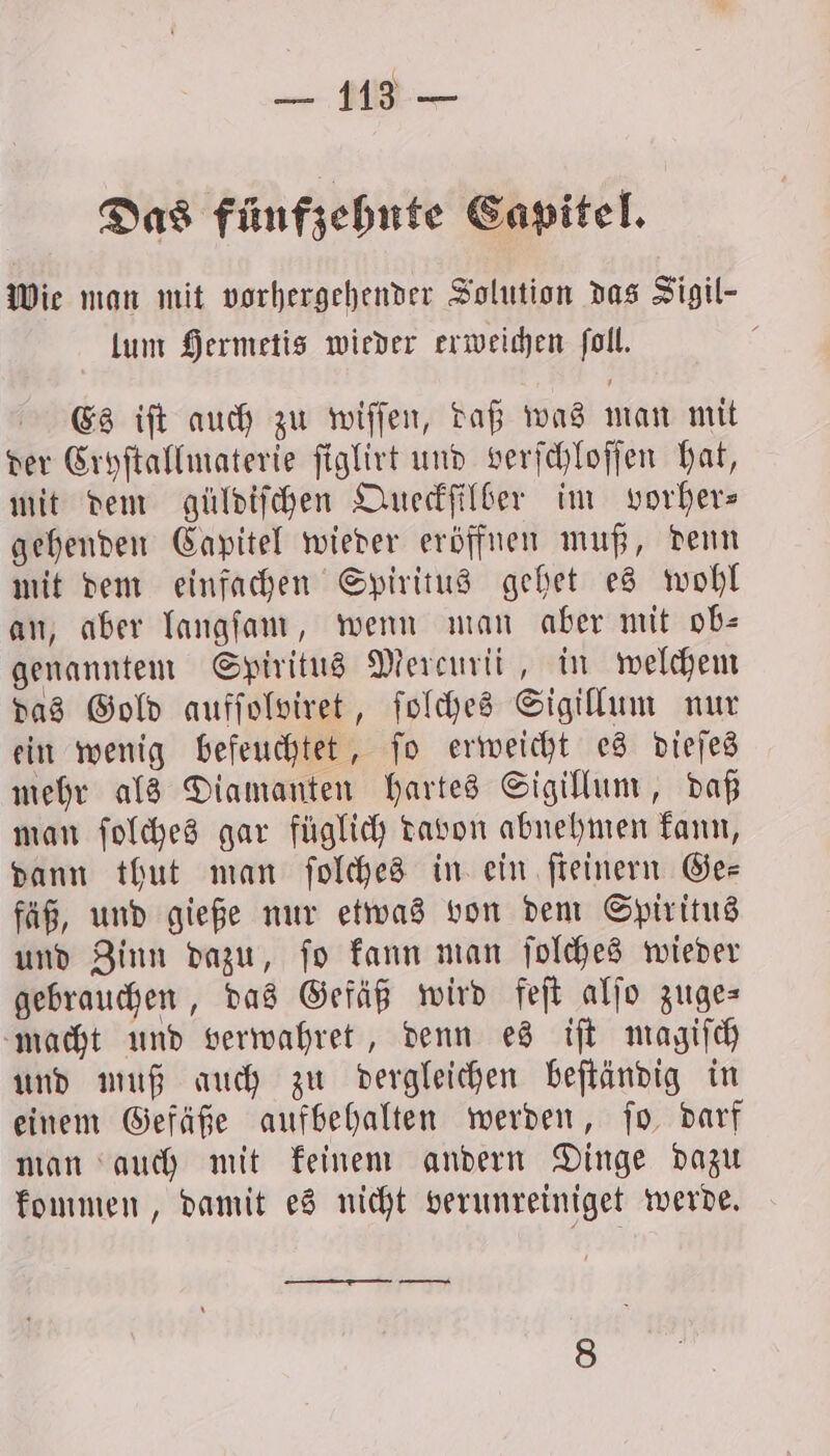 Das fünfzehnte Capitel. Wie man mit vorhergehender Solution das Sigil- lum Hermetis wieder erweichen ſoll. Es iſt auch zu wiſſen, daß was man mit der Cryſtallmaterie ſiglirt und verſchloſſen hat, mit dem güldiſchen Queckſilber im vorher— gehenden Capitel wieder eröffnen muß, denn mit dem einfachen Spiritus gehet es wohl an, aber langſam, wenn man aber mit ob⸗ genanntem Spiritus Mercurii, in welchem das Gold aufſolviret, ſolches Sigillum nur ein wenig befeuchtet, ſo erweicht es dieſes mehr als Diamanten hartes Sigillum, daß man ſolches gar füglich davon abnehmen kann, dann thut man ſolches in ein ſteinern Ge— fäß, und gieße nur etwas von dem Spiritus und Zinn dazu, ſo kann man ſolches wieder gebrauchen, das Gefäß wird feſt alſo zuges macht und verwahret, denn es iſt magiſch und muß auch zu dergleichen beſtändig in einem Gefäße aufbehalten werden, ſo darf man auch mit keinem andern Dinge dazu kommen, damit es nicht verunreiniget werde. —— nn mn