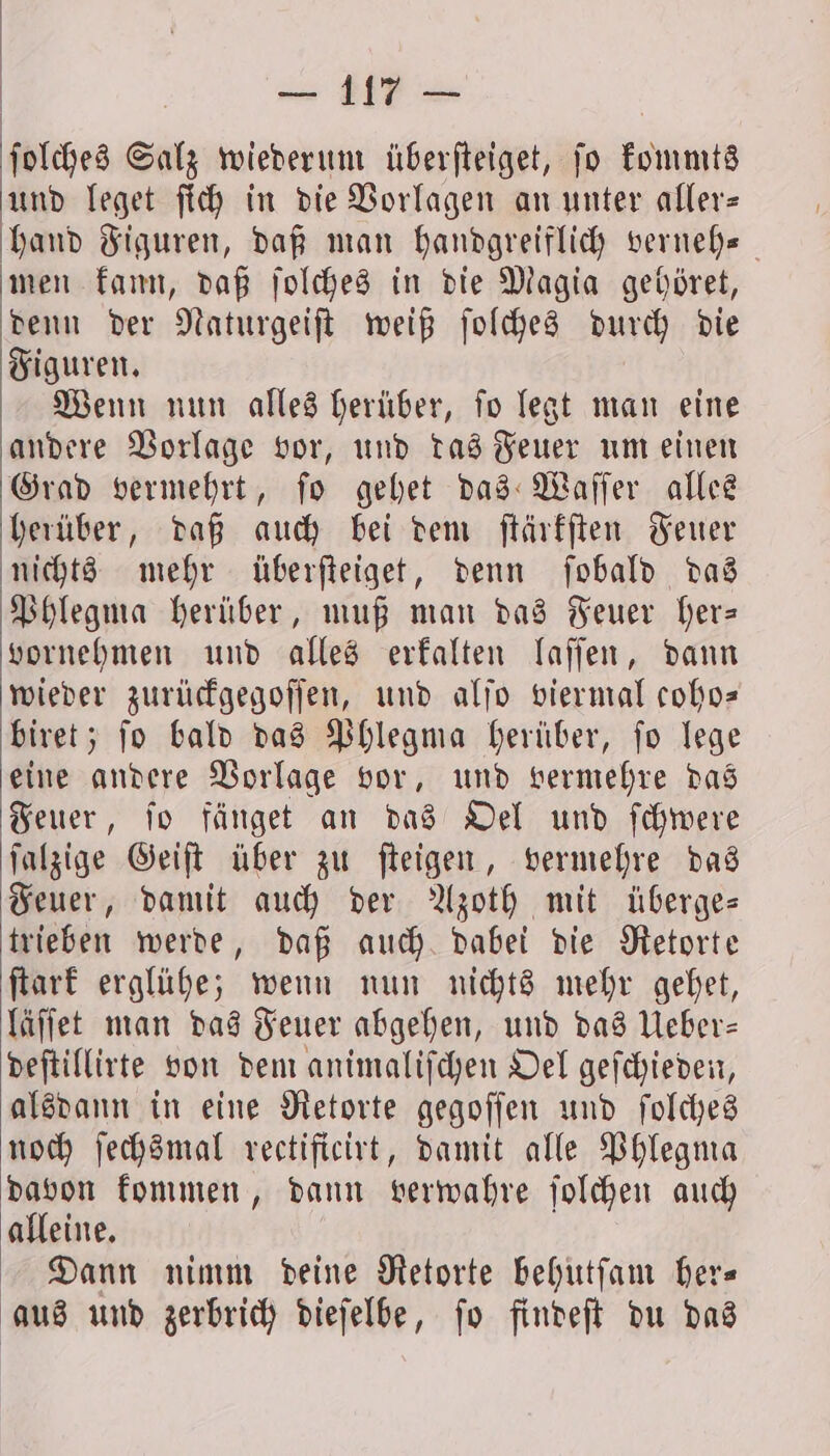 ſolches Salz wiederum überfteiget, jo kommts und leget ſich in die Vorlagen an unter aller— hand Figuren, daß man handgreiflich verneh- men kann, daß ſolches in die Magia gehöret, denn der Naturgeiſt weiß ſolches durch die Figuren. Wenn nun alles herüber, ſo legt man eine andere Vorlage vor, und das Feuer um einen Grad vermehrt, ſo gehet das Waſſer alles herüber, daß auch bei dem ſtärkſten Feuer nichts mehr überſteiget, denn ſobald das Phlegma herüber, muß man das Feuer her— vornehmen und alles erkalten laſſen, dann wieder zurückgegoſſen, und alſo viermal coho— biret; ſo bald das Phlegma herüber, ſo lege eine andere Vorlage vor, und vermehre das Feuer, ſo fänget an das Oel und ſchwere ſalzige Geiſt über zu ſteigen, vermehre das Feuer, damit auch der Azoth mit überge— trieben werde, daß auch dabei die Retorte ſtark erglühe; wenn nun nichts mehr gehet, läſſet man das Feuer abgehen, und das Ueber— deſtillirte von dem animaliſchen Oel geſchieden, alsdann in eine Retorte gegoſſen und ſolches noch ſechsmal rectificirt, damit alle Phlegma davon kommen, dann verwahre ſolchen auch alleine. Dann nimm deine Retorte behutſam her— aus und zerbrich dieſelbe, ſo findeſt du das