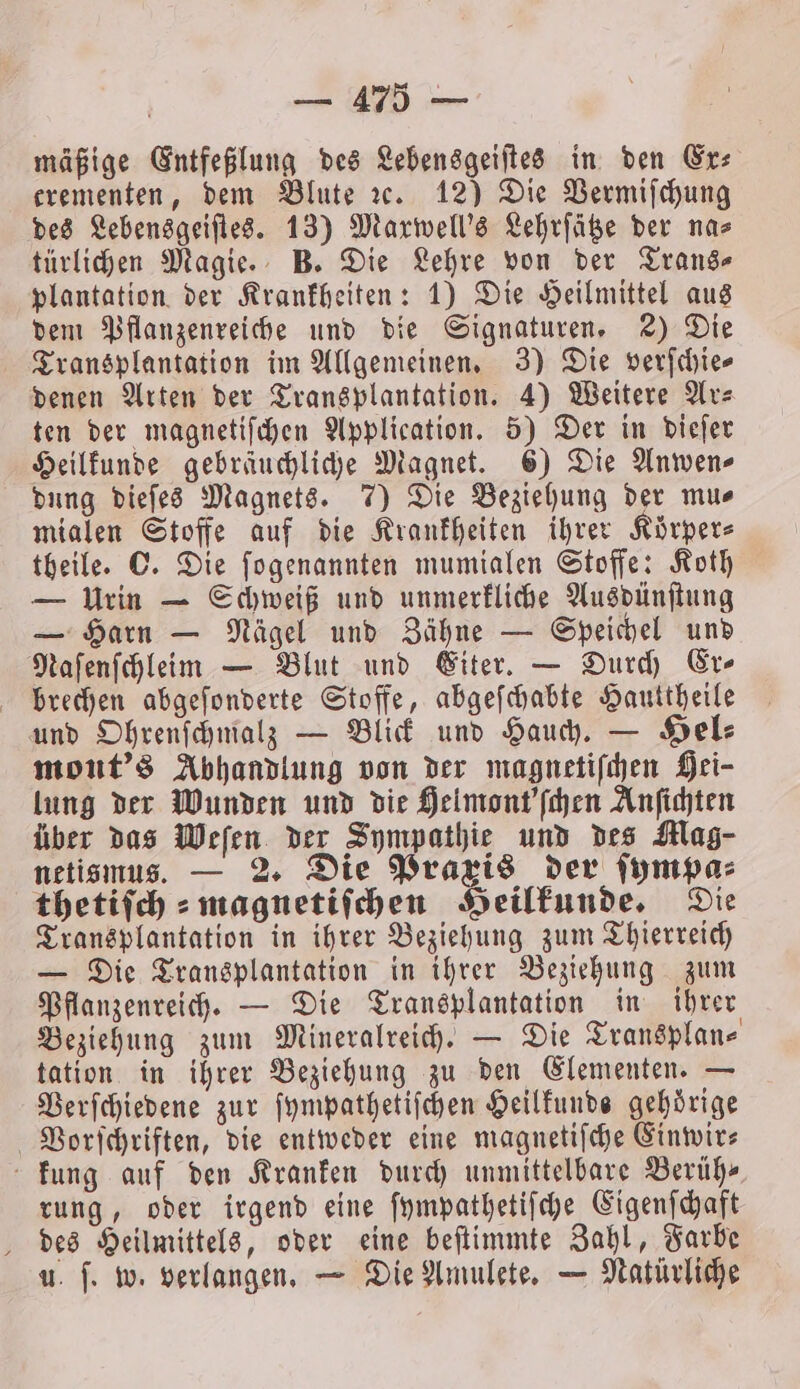 mäßige Entfeßlung des Lebensgeiſtes in den Ex⸗ erementen, dem Blute ꝛc. 12) Die Vermiſchung des Lebensgeiſtes. 13) Marwell’s Lehrſätze der na⸗ türlichen Magie. B. Die Lehre von der Trans- plantation der Krankheiten: 1) Die Heilmittel aus dem Pflanzenreiche und die Signaturen. 2) Die Transplantation im Allgemeinen. 3) Die verſchie⸗ denen Arten der Transplantation. 4) Weitere Ar⸗ ten der magnetiſchen Application. 5) Der in dieſer Heilkunde gebräuchliche Magnet. 6) Die Anwen- dung dieſes Magnets. 7) Die Beziehung der mus mialen Stoffe auf die Krankheiten ihrer Körpers theile. ©. Die ſogenannten mumialen Stoffe: Koth — Urin — Schweiß und unmerkliche Ausdünſtung — Harn — Nägel und Zähne — Speichel und Naſenſchleim — Blut und Eiter. — Durch Er- brechen abgeſonderte Stoffe, abgeſchabte Hauttheile und Ohrenſchmalz — Blick und Hauch. — Hel⸗ mont's Abhandlung von der magnetiſchen Hei- lung der Wunden und die Helmont'ſchen Anſichten über das Weſen der Sympathie und des Klag- netismus. — 2. Die Praxis der ſympa⸗ thetiſch⸗magnetiſchen Heilkunde. Die Transplantation in ihrer Beziehung zum Thierreich — Die Transplantation in ihrer Beziehung zum Pflanzenreich. — Die Transplantation in ihrer Beziehung zum Mineralreich. — Die Transplan⸗ tation in ihrer Beziehung zu den Elementen. — Verſchiedene zur ſympathetiſchen Heilkunde gehörige Vorſchriften, die entweder eine magnetiſche Einwir⸗ kung auf den Kranken durch unmittelbare Berühr rung, oder irgend eine ſympathetiſche Eigenſchaft des Heilmittels, oder eine beſtimmte Zahl, Farbe u. ſ. w. verlangen. — Die Amulete. — Natürliche