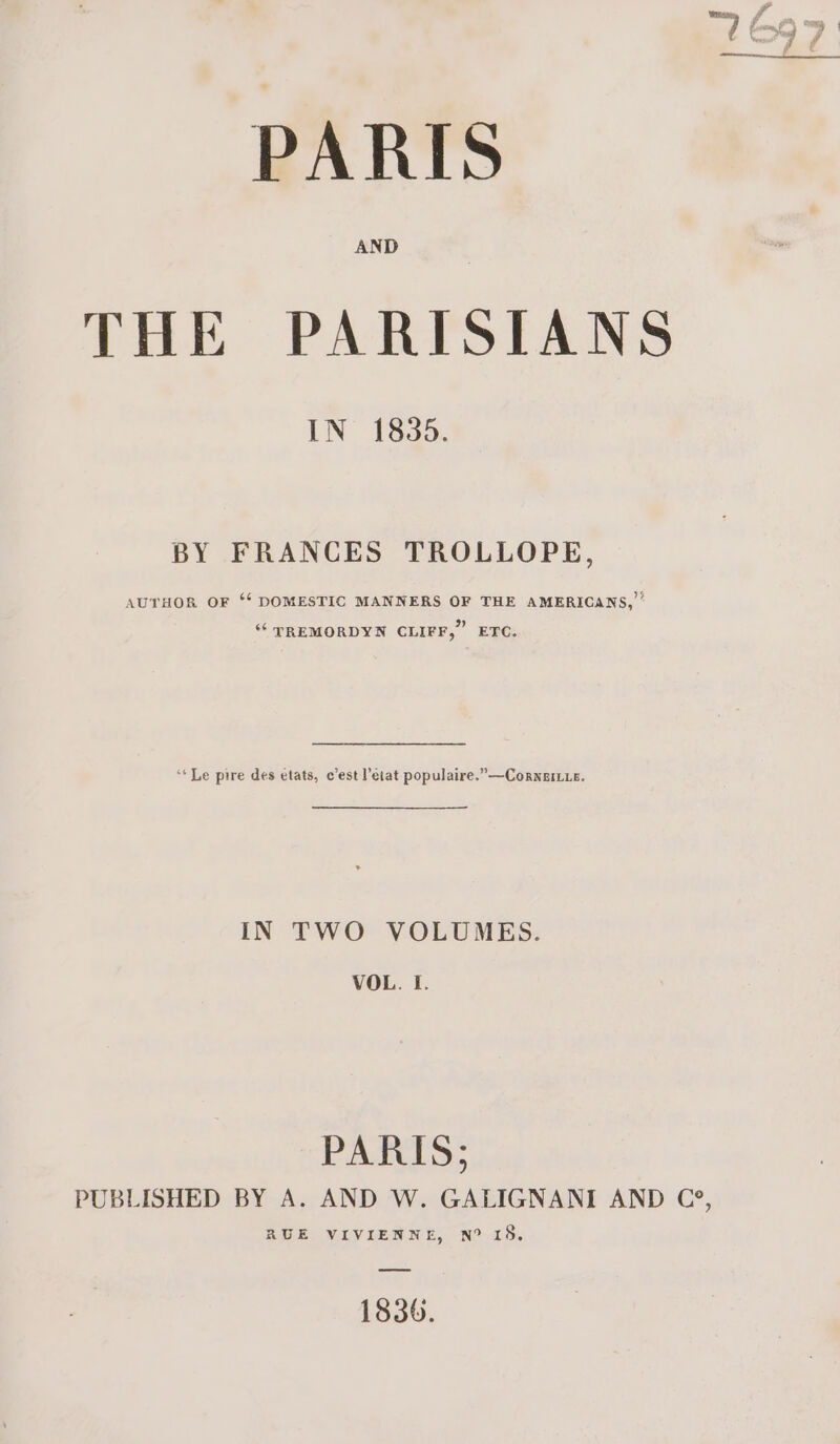 PARIS THE PARISIANS IN 1835. BY FRANCES TROLLOPE, AUTHOR OF *‘ DOMESTIC MANNERS OF THE AMERICANS, ‘“‘ TREMORDYN CLIFF,” ETC. ‘‘Le pire des états, c’est état populaire.”—Corneie. IN TWO VOLUMES. VOL. I. PARIS; PUBLISHED BY A. AND W. GALIGNANI AND C?, RUE VIVIENNE, N° 15. 1836.