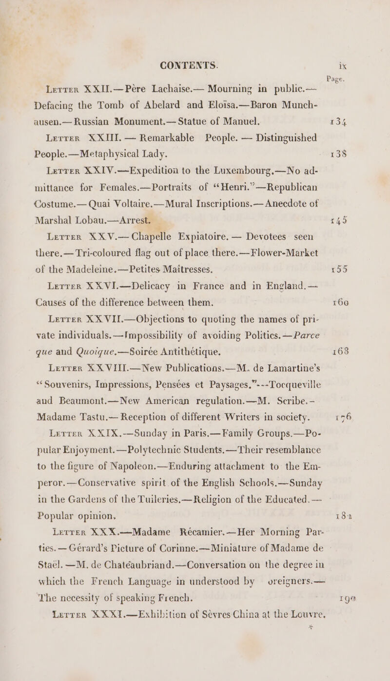 Letrer XXII.—Pere Lachaise.— Mourning in public.— Defacing the Tomb of Abelard and Eloisa.—Baron Munch- ausen.— Russian Monument.— Statue of Manuel. Lerrer XXIII. — Remarkable People. — Distinguished People.—Metaphysical Lady. Letrer XXIV.—Expedition to the Luxembourg,—No ad- mittance for Females.—Portraits of ‘‘Henri.”—Republican Costume.— Quai Voltaire.—Mural Inscriptions.— Anecdote of Marshal Lobau.—Arrest. Lerrer XXV.— Chapelle Expiatoire. — Devotees seen there.— Tri-coloured flag out of place there.—Flower-Market of the Madeleine.—Petites Maitresses. Lerrer XXVI.—Delicacy in France and in England.— Causes of the difference between them. Lerrer XX VII.—Objections to quoting the names of pri- vate individuals. —Impossibility of avoiding Politics. —Parce gue and Quoique.—Soirée Antithétique. Lerrer XX VIII.—New Publications.—M., de Lamartine’s **Souvenirs, Impressions, Pensées et Paysages.”---Tocqueville and Beaumont.—New American regulation.—M. Scribe.- Madame Tastu.— Reception of different Writers in society. Lerrer X XIX.-—Sunday in Paris.— Family Groups.—Po- pular Enjoyment.—Polytechnic Students. —Their resemblance to the figure of Napoleon.—Enduring attachment to the Em- peror.—Conservative spirit of the English Schools.—Sunday in the Gardens of the Tuileries. —Religion of the Educated. — Popular opinion. Lerrer XXX.—Madame Récamier.—Her Morning Par- ties. — Gérard’s Picture of Corinne.—Minialure of Madame de Stae]l. —M. de Chatéaubriand.—Conversation on the degree in which the French Language in understood by oreigners.— The necessity of speaking French. Lerrer XX X1.—Exhibition of Sevres China at the Louvre. a oe) la ie) 155 166 168 Igo