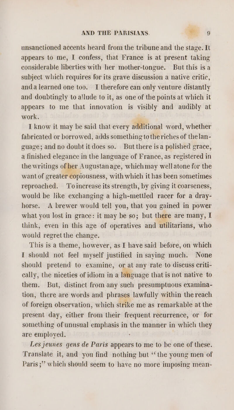 unsanctioned accents heard from the tribune and the stage. It appears to me, I confess, that France is at present taking considerable liberties with her mother-tongue. But this is a subject which requires for its grave discussion a native critic, anda learned one too. I therefore can only venture distantly and doubtingly to allude to it, as one of the points at which it appears to me that innovation is visibly and audibly at work. I know it may be said that every additional word, whether fabricated or borrowed, adds something to the riches of thelan- guage; and no doubt it does so. But there isa polished grace, a finished elegance in the language of France, as registered in the writings of her Augustanage, whichmay well atone for the want of greater copiousness, with which it has been sometimes reproached. Toincrease its strength, by giving it coarseness, would be like exchanging a high-mettled racer for a dray- horse. A brewer would tel! you, that you gained in power what you lost in grace: it may be so; but there are many, I think, even in this age of operatives and utilitarians, who would regret the change. This is a theme, however, as I have said before, on which I should not feel myself justified in saying much. None should pretend to examine, or at any rate to discuss criti- cally, the niceties of idiom ina language that is not native to them. But, distinct from any such presumptuous examina- tion, there are words and phrases lawfully within the reach of foreign observation, which strike me as remarkable at the present day, either from their frequent recurrence, or for something of unusual emphasis in the manner in which they are employed. : Les jeunes gens de Paris appears to me to be one of these. Translate it, and you find nothing but ‘‘ the young men of Paris ;” which should seem to have no more imposing mean-