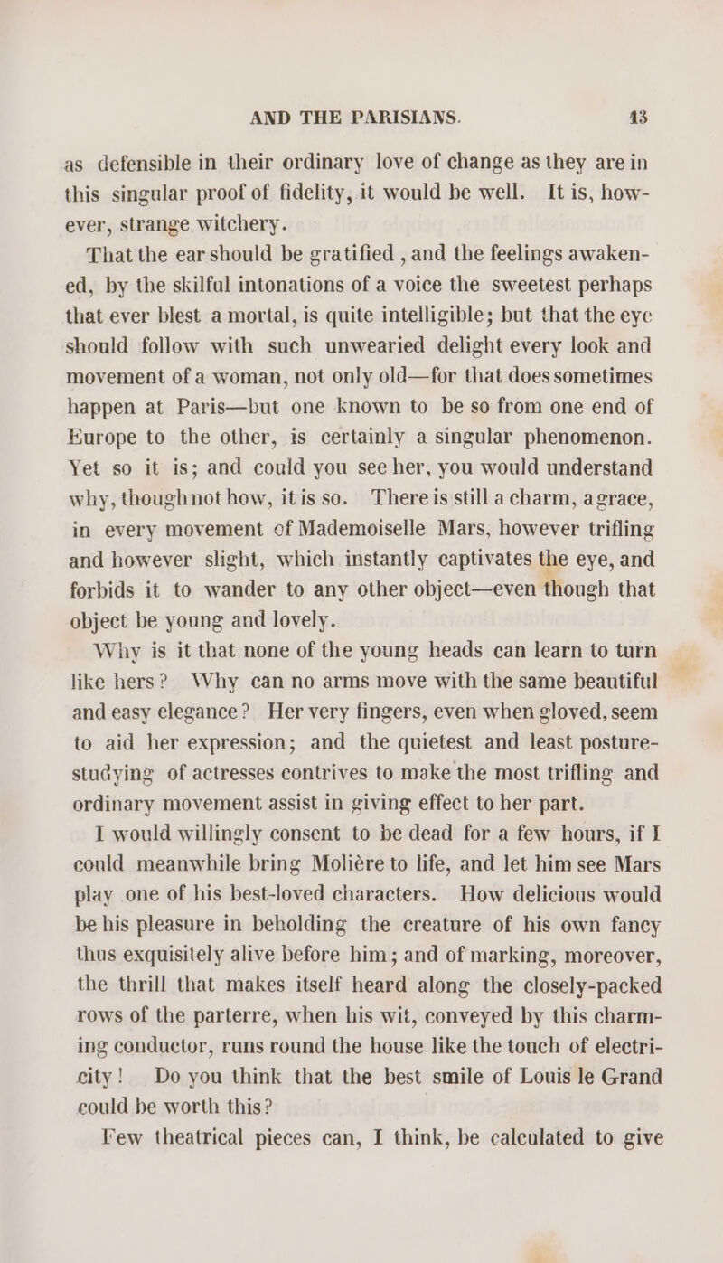 as defensible in their ordinary love of change as they are in this singular proof of fidelity, it would be well. It is, how- ever, strange witchery. That the ear should be gratified , and the feelings awaken- ed, by the skilfal intonations of a voice the sweetest perhaps that ever blest a mortal, is quite intelligible; but that the eye should follow with such unwearied delight every look and movement of a woman, not only old—for that does sometimes happen at Paris—but one known to be so from one end of Europe to the other, is certainly a singular phenomenon. Yet so it is; and could you see her, you would understand why, thoughnot how, itis so. Thereis still a charm, agrace, in every movement of Mademoiselle Mars, however trifling and however slight, which instantly captivates the eye, and forbids it to wander to any other object—even though that object be young and lovely. Why is it that none of the young heads can learn to turn like hers? Why can no arms move with the same beautiful and easy elegance? Her very fingers, even when gloved, seem to aid her expression; and the quietest and least posture- stucying of actresses contrives to make the most trifling and ordinary movement assist in giving effect to her part. I would willingly consent to be dead for a few hours, if I could meanwhile bring Moliére to life, and let him see Mars play one of his best-loved characters. How delicious would be his pleasure in beholding the creature of his own fancy thus exquisitely alive before him; and of marking, moreover, the thrill that makes itself heard along the closely-packed rows of the parterre, when his wit, conveyed by this charm- ing conductor, runs round the house like the touch of electri- city! Do you think that the best smile of Louis le Grand could be worth this? Few theatrical pieces can, I think, be calculated to give