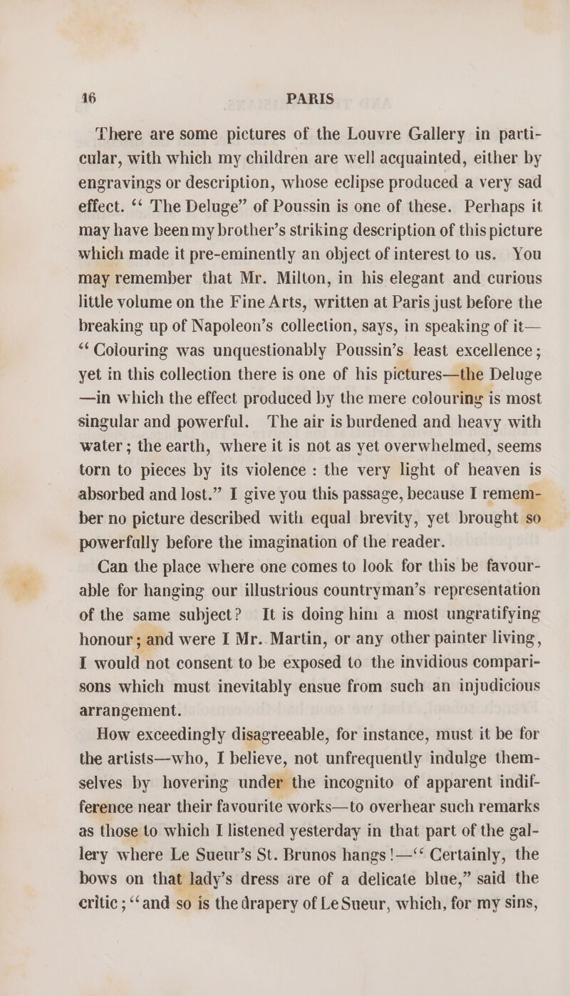 There are some pictures of the Louvre Gallery in patti- cular, with which my children are well acquainted, either by engravings or description, whose eclipse produced a very sad effect. ‘‘ The Deluge” of Poussin is one of these. Perhaps it may have been my brother’s striking description of this picture which made it pre-eminently an object of interest to us. You may remember that Mr. Milton, in his elegant and curious little volume on the Fine Arts, written at Paris just before the breaking up of Napoleon’s collection, says, in speaking of it— ** Colouring was unquestionably Poussin’s least excellence ; yet in this collection there is one of his pictures—the Deluge —in which the effect produced by the mere colouring is most singular and powerful. The air is burdened and heavy with water ; the earth, where it is not as yet overwhelmed, seems torn to pieces by its violence : the very light of heaven is absorbed and lost.” I give you this passage, because I remem- ber no picture described with equal brevity, yet brought so powerfally before the imagination of the reader. Can the place where one comes to look for this be favour- able for hanging our illustrious countryman’s representation of the same subject? It is doing him a most ungratifying honour; and were I Mr. Martin, or any other painter living, I would not consent to be exposed to the invidious compari- sons which must inevitably ensue from such an injudicious arrangement. How exceedingly disagreeable, for instance, must it be for the artists—who, I believe, not unfrequently indulge them- selves by hovering under the incognito of apparent indil- ference near their favourite works—to overhear such remarks as those to which I listened yesterday in that part of the gal- lery where Le Sueur’s St. Brunos hangs !—‘‘ Certainly, the bows on that lady’s dress are of a delicate blue,” said the critic ; ‘‘and so is the drapery of Le Sueur, which, for my sins,