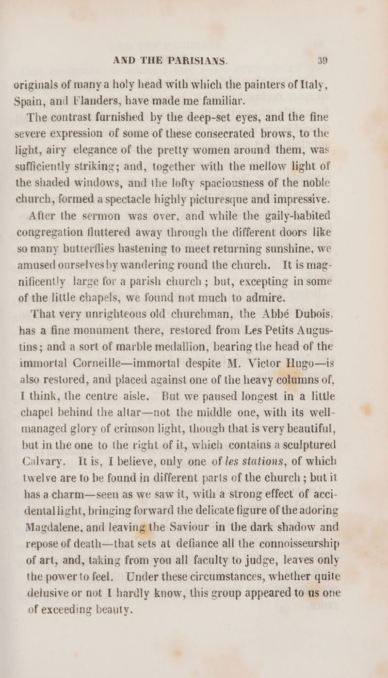 originals of many a holy head with which the painters of Italy, Spain, and Flanders, have made me familiar. The contrast furnished by the deep-set eyes, and the fine severe expression of some of these consecrated brows, to the light, airy elegance of the pretty women around them, was sufficiently striking; and, together with the mellow light of the shaded windows, and the lofty spaciousness of the noble church, formed a spectacle highly picturesque and impressive. After the sermon was over, and while the gaily-habited congregation fluttered away through the different doors like so many butterflies hastening to meet returning sunshine, we amused ourselves by wandering round the church. It is mag- nificent!y large for a parish church ; but, excepting in some of the little chapels, we found not much to admire. That very unrighteous old churchman, the Abbé Dubois, has a fine monument there, restored from Les Petits Augus- tins; and a sort of marble medallion, bearing the head of the immortal Corneille—immortal despite M. Victor Hugo—is also restored, and placed against one of the heavy columns of, I think, the centre aisle. But we paused longest in a little chapel behind the altar—not the middle one, with its well- managed glory of crimson light, though that is very beautiful, but in the one to the right of it, which contains a sculptured Calvary. Itis, I believe, only one of les stations, of which twelve are to be found in different parts of the church ; but it has a charm—seen as we saw it, with a strong effect of acci- dentallight, bringing forward the delicate figure of the adoring Magdalene, and leaving the Saviour in the dark shadow and repose of death—that sets at defiance all the connoisseurship of art, and, taking from you all faculty to judge, leaves only the power to feel. Under these circumstances, whether quite delusive or not f hardly know, this group appeared to us one of exceeding beauty.