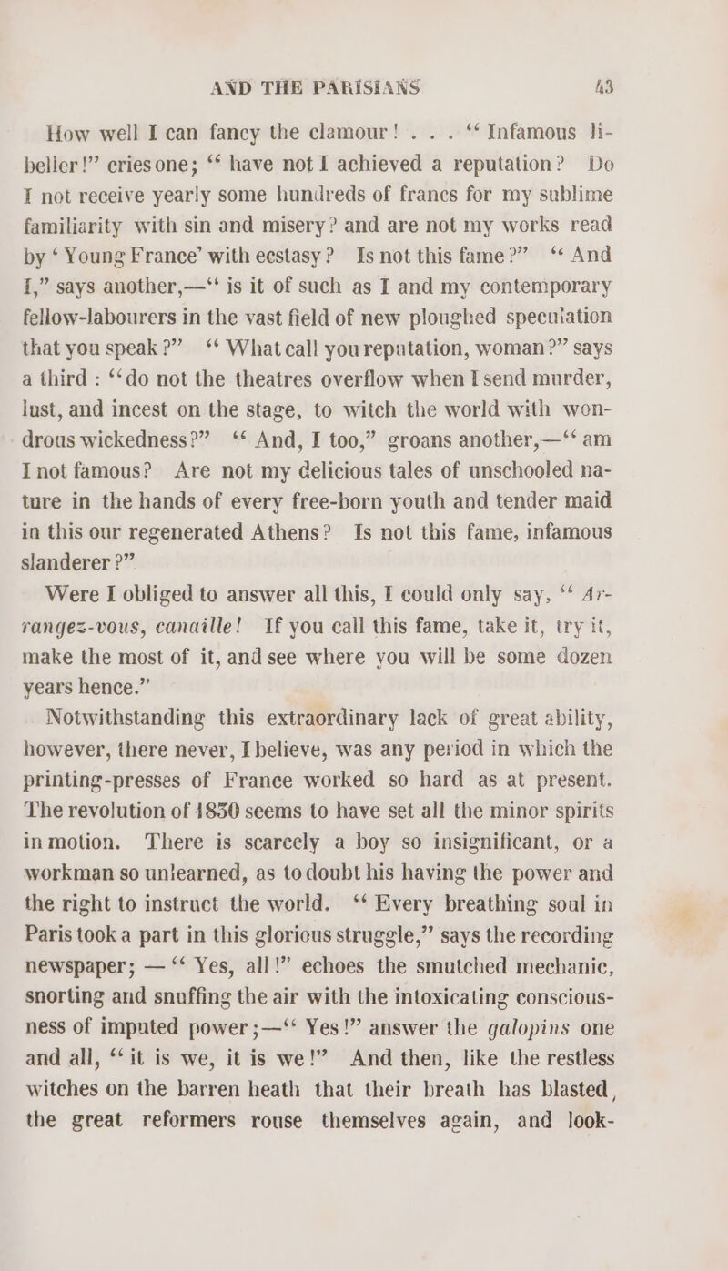 How well I can fancy the clamour! .. . ‘‘ Infamous li- beller!’”’ criesone; ‘* have not I achieved a reputation? Do I not receive yearly some hundreds of francs for my sublime familiarity with sin and misery? and are not my works read by ‘ Young France’ with ecstasy? Is not this fame?” ‘* And 1,” says another,—“‘ is it of such as I and my contemporary fellow-labourers in the vast field of new ploughed specuiation that you speak?” ‘* Whatcall youreputation, woman?” says a third : ‘‘do not the theatres overflow when I send murder, lust, and incest on the stage, to witch the world with won- drous wickedness?” ‘* And, I too,” groans another,—‘*‘ am Inot famous? Are not my Gelicious tales of unschooled na- ture in the hands of every free-born youth and tender maid in this our regenerated Athens? Is not this fame, infamous slanderer ?” Were I obliged to answer all this, I could only say, ‘* Ar- rangez-vous, canaille! If you call this fame, take it, try it, make the most of it, and see where you will be some dozen years hence.” Notwithstanding this extraordinary lack of great ability, however, there never, I believe, was any period in which the printing-presses of France worked so hard as at present. The revolution of 14850 seems to have set all the minor spirits inmotion. There is scarcely a boy so insignificant, or a workman so unlearned, as todoubt his having the power and the right to instruct the world. ‘‘* Every breathing soul in Paris took a part in this gloricus struggle,” says the recording newspaper; — ‘‘ Yes, all!” echoes the smutched mechanic, snorting and snuffing the air with the intoxicating conscious- ness of imputed power ;—‘‘ Yes!” answer the galopins one and all, ‘‘ it is we, it is we!” And then, like the restless witches on the barren heath that their breath has blasted , the great reformers rouse themselves again, and look-