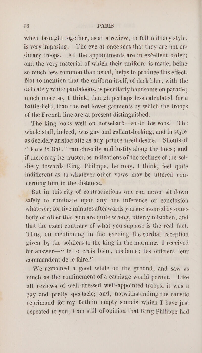 when brought together, as at a review, in fall military style, is very imposing. The eye at once sees that they are not or- dinary troops. All the appointments are in exéellent order; and the very material of which their uniform is made, being so much less common than usual, helps to produce this effect. Not to mention that the uniform itself, of dark blae, with the delicately white pantaloons, is peculiarly handsome on parade ; much more so, I think, though perhaps less calculated for a battle-field, than the red lower garments by which the troops of the French line are at present distinguished. The king looks well on horseback—so do his sons. The whole staff, indeed, was gay and gallant-looking, and in style as decidely aristocratic as any prince need desire. Shouts of ‘* Vive le Roi!’’ ran cheerily and lustily along the lines; and if these may be trusted as indications of the feelings of the sol- diery towards King Philippe, he may, I think, feel quite indifferent as to whatever other vows may be uttered con- cerning him in the distance. _ But in this city of contradictions one can never sit down safely to ruminate upon any one inference or conclusion whatever; for five minutes afterwards you are assured by some- body or other that you are quite wrong, utterly mistaken, and that the exact contrary of what you suppose is the real fact. ‘Thus, on mentioning in the evening the cordial reception given by the soldiers to the king in the morning, I received for answer—‘“‘ Je le crois bien, madame; les officiers leur commandent de le faire.” | We remained a good while on the ground, and saw as much as the confinement of a carriage would permit. Like all reviews of well-dressed well-appointed troops, it was a gay and pretty spectacle; and, notwithstanding the caustic reprimand for my faith in empty sounds which I have just repeated to you, I am still of opinion that King Philippe had