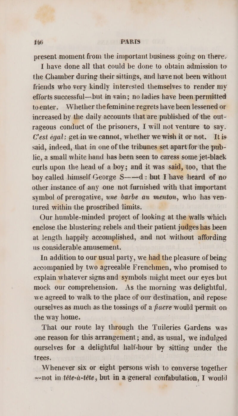 present moment from the important business going on there. I have done all that could be done to obtain admission to the Chamber during their sittings, and have not been without friends who very kindly interested themselves to render my efforts successful—but in vain; no ladies have been permitted toenter. Whether thefeminine regrets have been lessened or increased by the daily accounts that ‘are published of the out- rageous conduct of the prisoners, I will not venture to say. C’est egal; get in we cannot, whether we wish it or not. It is said, indeed, that in one of the tribunes set apart forthe pub- lic, a small white hand has been seen to caress some jet-black eurls upon the head of a boy; and it was ‘said, ‘too, that the boy called himself George S——d:: but I have ‘heard of ‘no other instance of any one not furnished with that important symbol of prerogative, une barbe au menton, who has ven- tured within the proscribed limits. Our humble-minded project of looking at the walls which enclose the blustering rebels and their patient judges has been at length happily accomplished, and not without affording us considerable amusement. In addition to our usual party, we had the pleasure of being accompanied by two agreeable Frenchmen, who promised to explain whatever signs and symbols might meet our eyes but mock our comprehension. As the morning was delightful, we agreed to walk to ‘the place of our destination, and repose ourselves as much as the tossings of a fiacre would permit on the way home. That our route lay through the Tuileries Gardens was one reason for this arrangement ; and, as usual, we indulged ourselves for a delightful half-hour by ‘sitting under the trees. Whenever six or eight persons wish to converse together +-not in téte-a-téte, but in a general confabulation, I would