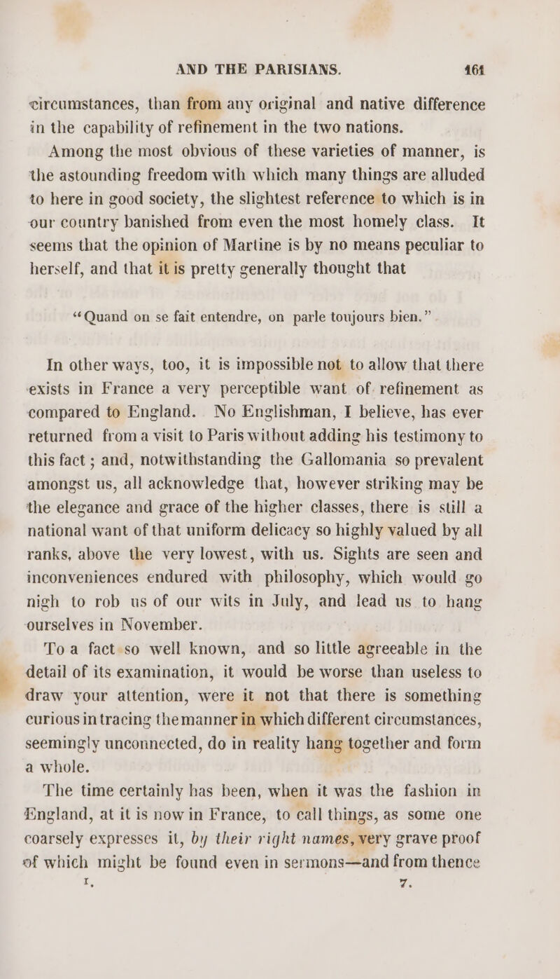 circumstances, than from any original and native difference in the capability of refinement in the two nations. Among the most obvious of these varieties of manner, is the astounding freedom with which many things are alluded to here in good society, the slightest reference to which is in our country banished from even the most homely class. It seems that the opinion of Martine is by no means peculiar to herself, and that it is pretty generally thought that ‘¢Quand on se fait entendre, on parle toujours bien.” In other ways, too, it is impossible not to allow that there exists in France a very perceptible want of. refinement as compared to England. No Englishman, I believe, has ever returned froma visit to Paris without adding his testimony to this fact ; and, notwithstanding the Gallomania so prevalent amongst us, all acknowledge that, however striking may be the elegance and grace of the higher classes, there is still a national want of that uniform delicacy so highly valued by all ranks, above the very lowest, with us. Sights are seen and inconveniences endured with philosophy, which would go nigh to rob us of our wits in July, and lead us to hang ourselves in November. Toa fact so well known, and so little agreeable in the detail of its examination, it would be worse than useless to draw your attention, were it not that there is something curious in tracing theman ner in which different circumstances, seemingly unconnected, do in reality hang together and form a whole. . The time certainly has been, when it was the fashion in England, at it is now in France, to call things, as some one coarsely expresses it, by their right names, very grave proof of which might be found even in sermons—and from thence : Ws