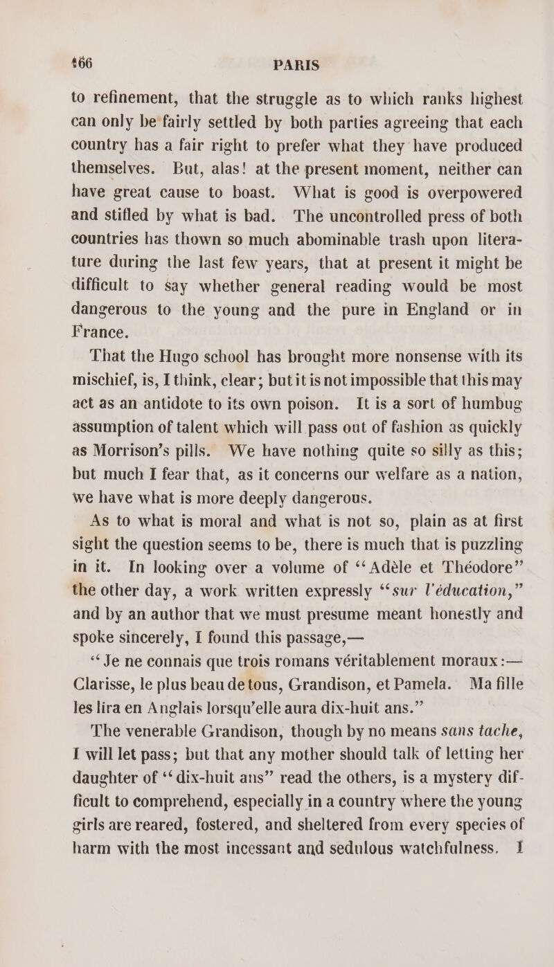 to refinement, that the struggle as to which ranks highest can only be fairly settled by both parties agreeing that each country has a fair right to prefer what they have produced themselves. But, alas! at the present moment, neither can have great cause to boast. What is good is overpowered and stifled by what is bad. The uncontrolled press of both countries has thown so much abominable trash upon litera- ture during the last few years, that at present it might be difficult to say whether general reading would be most dangerous to the young and the pure in England or in France. That the Hugo school has brought more nonsense with its mischief, is, I think, clear; but it is not impossible that this may act as an antidote to its own poison. It is a sort of humbug assumption of talent which will pass out of fashion as quickly as Morrison’s pills. We have nothing quite so silly as this; but much I fear that, as it concerns our welfare as a nation, we have what is more deeply dangerous. As to what is moral and what is not so, plain as at first sight the question seems to be, there is much that is puzzling in it. In looking over a volume of ‘‘ Adéle et Théodore” the other day, a work written expressly ‘‘sur l'éducation,” and by an author that we must presume meant honestly and spoke sincerely, I found this passage,— “Je ne connais que trois romans véritablement moraux :— Clarisse, le plus beau de tous, Grandison, et Pamela. Ma fille les lira en Anglais lorsqu’elle aura dix-huit ans.” The venerable Grandison, though by no means sans tache, I will let pass; but that any mother should talk of letting her daughter of ‘‘ dix-huit ans” read the others, is a mystery dif- ficult to comprehend, especially in a country where the young girls are reared, fostered, and sheltered from every species of harm with the most incessant and sedulous watchfulness. 1