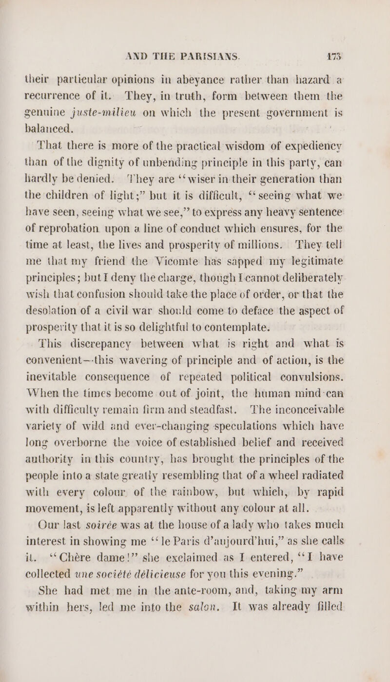 their particular opinions in abeyance rather than hazard a recurrence of il. They, in truth, form between them the genuine juste-miliew on which the present government is balanced. That there is more of the practical wisdom of expediency than of the dignity of unbending principle in this party, can liardly be denied. ‘They are ‘‘ wiser in their generation than the children of light;” but it is difficult, ‘‘ seeing what we have seen, seeing what we see,” to express any heavy sentence of reprobation upon a line of conduct which ensures, for the time at least, the lives and prosperity of millions. They tell me that my friend the Vicomte has sapped my legitimate principles; but I deny the charge, though L-cannot deliberately wish that confusion shouid take the place of order, or that the desolation of a civil war should come to deface the aspect of prosperity that it is so delightful to contemplate. This discrepancy between what is right and what is convenient—-this wavering of principle and of action, is the inevitable consequence of repeated political convulsions. When the times become out of joint, the human mind-can with difficulty remain firm.and steadfast. The inconceivable variety of wild and ever-changing speculations which have long overborne the voice of established belief and received authority in this country, has brought the principles of the people into a state greatly resembling that of a wheel radiated with every colour of the rainbow, but whieh, by rapid movement, is left apparently without any colour at all. Our last soirée was at the house of a lady who takes much interest in showing me ‘‘le Paris @’aujourd’ hui,” as she calls it. ‘‘Chére dame!” she exclaimed as I entered, ‘I have collected une société délicieuse for you this evening.” She had met me in the ante-room, and, taking my arm within hers, led me into the salen. It was already filled