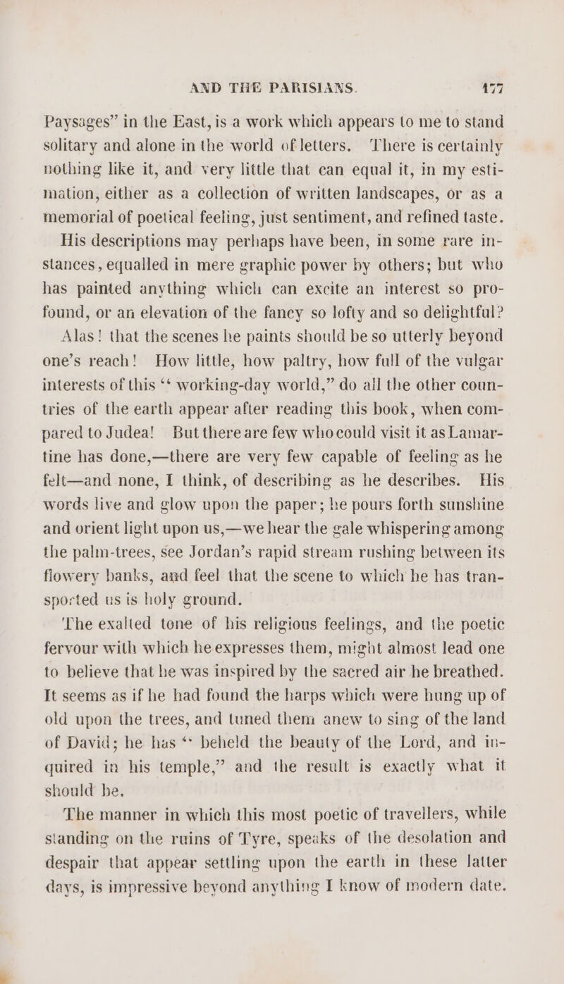 Paysages” in the East, is a work which appears to me to stand solitary and alone in the world ofletters. There is certainly nothing like it, and very little that can equal it, in my esti- mation, either as a collection of written landscapes, or as a memorial of poetical feeling, just sentiment, and refined taste. His descriptions may perhaps have been, in some rare in- stances , equalled in mere graphic power by others; but who has painted anything which can excite an interest so pro- found, or an elevation of the fancy so lofty and so delightful? Alas! that the scenes he paints should be so utterly beyond one’s reach! How little, how paltry, how full of the vulgar interests of this ‘‘ working-day world,” do all the other coun- tries of the earth appear after reading this book, when com- pared to Judea! But thereare few whocould visit it as Lamar- tine has done,—there are very few capable of feeling as he felt—and none, I think, of describing as he describes. His words live and glow upon the paper; he pours forth sunshine and orient light upon us,—we hear the gale whispering among the palm-trees, see Jordan’s rapid stream rushing between its flowery banks, and feel that the scene to which he has tran- sported us ts holy ground. © ‘The exalted tone of his religious feelings, and the poetic fervour with which he expresses them, might almost lead one to believe that he was inspired by the sacred air he breathed. It seems as if he had found the harps which were hung up of old upon the trees, and tuned them anew to sing of the land of David; he has ** beheld the beauty of the Lord, and in- quired in his temple,’ and the result is exactly what it should he. The manner in which this most poetic of travellers, while standing on the ruins of Tyre, speaks of the desolation and despair that appear settling upon the earth in these latter days, is impressive beyond anything I know of modern date.