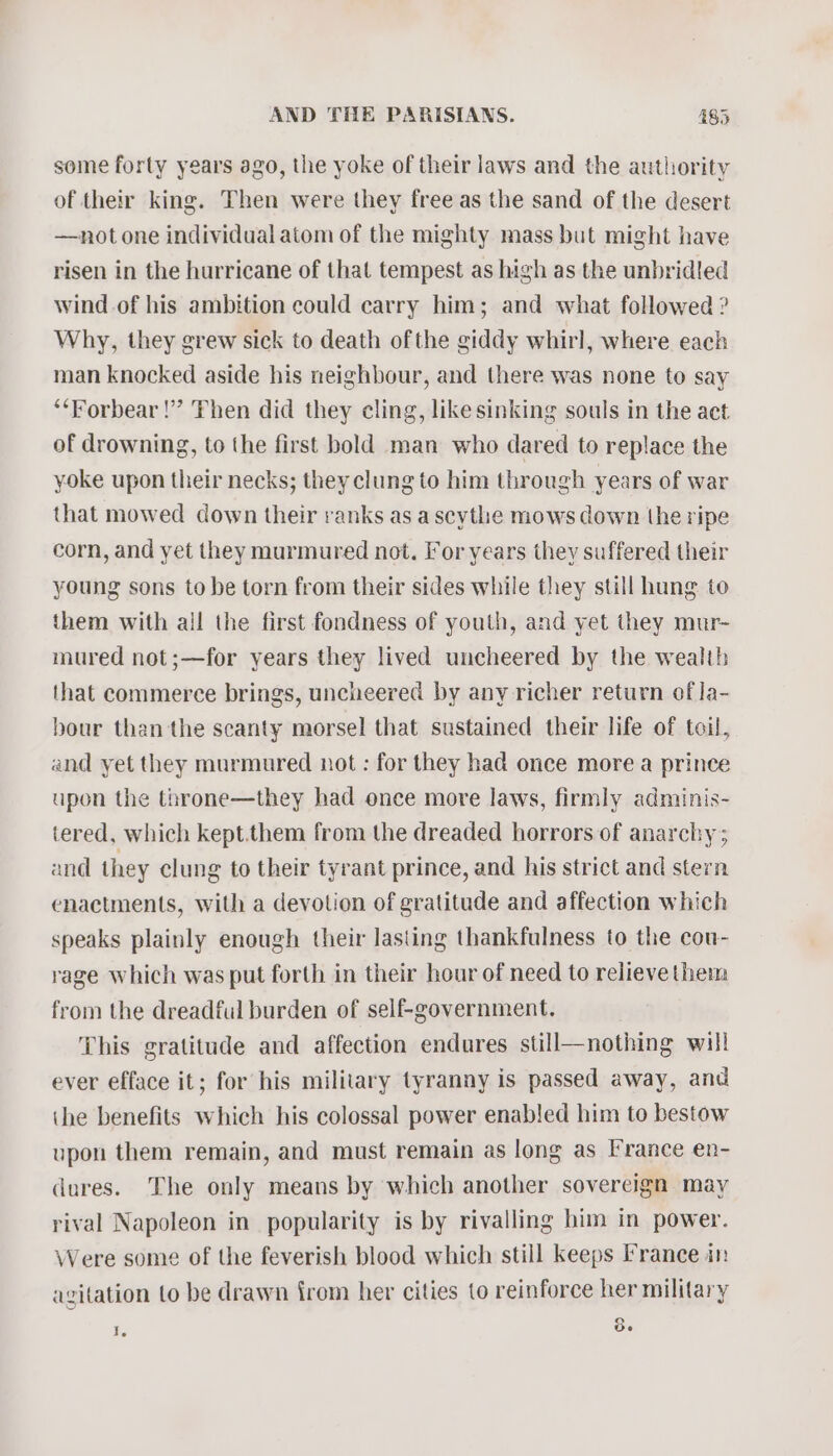 some forty years ago, the yoke of their laws and the authority of their king. Then were they free as the sand of the desert —not one individual atom of the mighty mass but might have risen in the hurricane of that tempest as high as the unbridled wind of his ambition could carry him; and what followed ? Why, they grew sick to death ofthe giddy whirl, where each man knocked aside his neighbour, and there was none to say ‘**Forbear !” Then did they cling, likesinking souls in the aet of drowning, to the first bold man who dared to replace the yoke upon their necks; they clung to him through years of war that mowed down their ranks as a scythe mows down the ripe corn, and yet they murmured not. For years they suffered their young sons to be torn from their sides while they still hung to them with ail the first fondness of youth, and yet they mur- mured not;—for years they lived uncheered by the wealth that commerce brings, uncheered by any richer return of Ja- bour than the scanty morsel that sustained their life of toil, and yet they murmured not : for they had once more a prince upon the throne—they had once more laws, firmly adminis- tered, which kept.them from the dreaded horrors of anarchy; and they clung to their tyrant prince, and his strict and stern enactments, with a devotion of gratitude and affection which speaks plainly enough their lasting thankfulness to the cou- rage which was put forth in their hour of need to relieve them from the dreadful burden of self-government. This gratitude and affection endures still—nothing will ever efface it; for his military tyranny is passed away, and ihe benefits which his colossal power enabled him to bestow upon them remain, and must remain as long as I’rance en- dures. The only means by which another sovereign may rival Napoleon in popularity is by rivalling him in power. Were some of the feverish blood which still keeps France in agitation to be drawn from her cities to reinforce her military 8. Ie