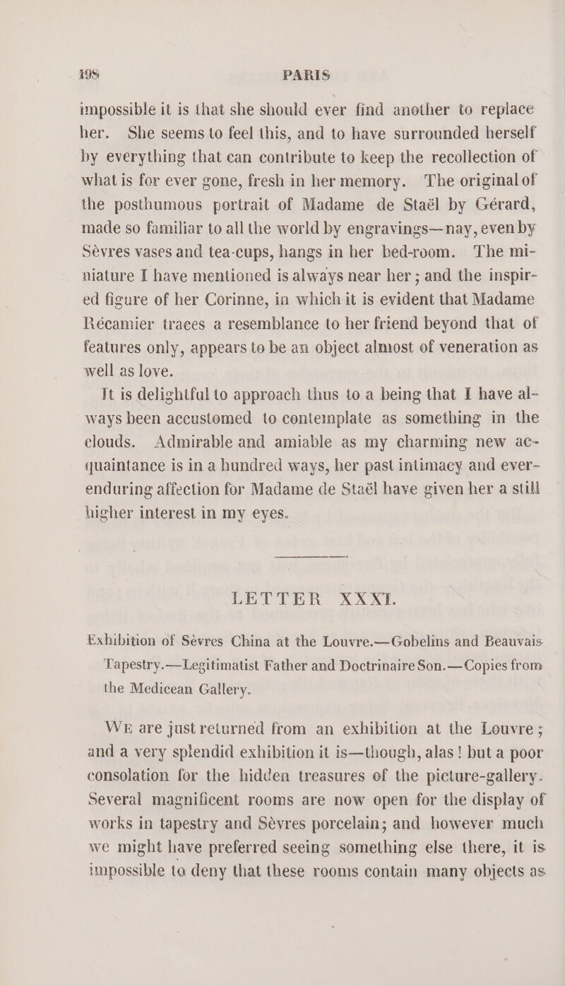 impossible it is that she should ever find another to replace her. She seems to feel this, and to have surrounded herself by everything that can contribute to keep the recollection of what is for ever gone, fresh in her memory. The original of the posthumous portrait of Madame de Staél by Gérard, made so familiar to all the world by engravings— nay, even by Sévres vases and tea-cups, hangs in her bed-room. The mi- niature I have mentioned is always near her ; and the inspir- ed figure of her Corinne, in which it is evident that Madame Récamier traces a resemblance to her friend beyond that of features only, appears to be an object almost of veneration as well as love. It is delightful to approach thus to a being that I have al- ways been accustomed to contemplate as something in the clouds. Admirable and amiable as my charming new ac~- quaintance is in a hundred ways, her past intimacy and ever- enduring affection for Madame de Staél have given her a still higher interest in my eyes. oe) LETTER XXXL. Exhibition of Sévres China at the Louvre.—Gobelins and Beauvais. Tapestry.—Legitimatist Father and Doctrinaire Son.—Copies from the Medicean Gallery. WE are justreturned from an exhibition at the Louvre ; and a very splendid exhibition it is—though, alas! but a poor consolation for the hidden treasures of the picture-gallery. Several magnificent rooms are now open for the display of works in tapestry and Sévres porcelain; and however much we might have preferred seeing something else there, it is impossible to deny that these rooms contain many objects as