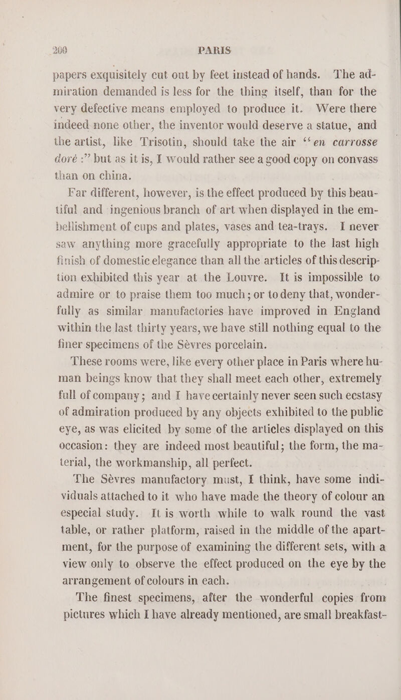 papers exquisitely cut out by feet instead of hands. The ad- miration demanded is less for the thing itself, than for the very defective means employed to produce it. Were there indeed none other, the inventor would deserve a statue, and the artist, like Trisotin, should take the air ‘‘en carrosse doré :” but as it is, I would rather see a good copy on convass than on china. Far different, however, is the effect produced by this beau- tiful and ingenious branch of art when displayed in the em- bellishment of cups and plates, vases and tea-trays. I never saw anything more gracefully appropriate to the last high finish of domestic elegance than all the articles of this descrip- tion exhibited this year at the Louvre. It is impossible to admire or to praise them too much; or to deny that, wonder- fally as similar manufactories have improved in England within the last thirty years, we have still nothing equal to the finer specimens of the Sévres porcelain. These rooms were, like every other place in Paris where hu- man beings know that they shall meet each other, extremely full of company; and I have certainly never seen such ecstasy of admiration produced by any objects exhibited to the public eye, as was elicited by some of the articles displayed on this occasion: they are indeed most beautiful; the form, the ma- terial, the workmanship, all perfect. The Sévres manufactory must, f think, have some indi- viduals attached to it who have made the theory of colour an especial study. It is worth while to walk round the vast table, or rather platform, raised in the middle of the apart- ment, for the purpose of examining the different sets, with a view only to observe the effect produced on the eye by the arrangement of colours in each. The finest specimens, after the wonderful copies from pictures which I have already mentioned, are small breakfast-