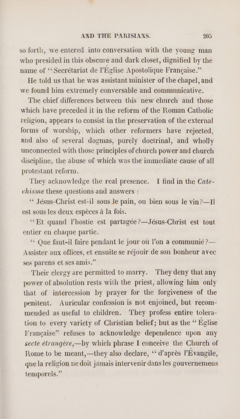 so forth, we entered into conversation with the young man who presided in this obscure and dark closet, dignified by the name of ‘‘ Secrétariat de VEglise Apostolique Francaise.” He told us that he was assistant minister of the chapel, and we found him extremely conversable and communicative. The chief differences between this new church and those which have preceded it in the reform of the Roman Catholic religion, appears to consist in the preservation of the external forms of worship, which other reformers have rejected, and also of several dogmas, purely doctrinal, and wholly unconnected with those principles of church power and church discipline, the abuse of which was the immediate cause of all protestant reform. They acknowledge the real presence. I find in the Caté- chisme these questions and answers : ‘* Jésus-Christ est-il sous le pain, ou bien sous le vin?—Tl est sous les deux espéces a la fois. ‘“Et quand V’hostie est partagée ?—Jésus-Christ est tout entier en chaque partie. ‘** Que faut-il faire pendant le jour ou l’on a communié ?— Assister aux offices, et ensuite se réjouir de son bonheur avec ses parens et ses amis.” Their clergy are permitted to marry. They deny that any power of absolution rests with the priest, allowing him only that of intercession by prayer for the forgiveness of the penitent. Auricular confession is not enjoined, but recom- mended as useful to children. They profess entire tolera- tion to every variety of Christian belief; but as the “ Eglise Francaise” refuses to acknowledge dependence upon any secte étrangere,—by which phrase I conceive the Church of Rome to be meant,—they also declare, ‘‘ d’aprés VEvangile, que la religion ne doit jamais intervenir dans les gouvernemens temporels.”