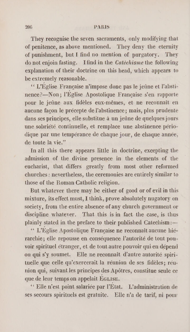 They recognise the seven sacraments, only modifying that of penitence, as above mentioned. They deny the eternity of punishment, but I find no mention of purgatory. They do not enjoin fasting. Ifindin the Catéchisme the following explanation of their doctrine on this head, which appears to be extremely reasonable. ee L’Eglise Francaise n’impose donc pas le jetine et l’absti- nence?—Non; l’Eglise Apostolique Francaise s’en rapporte pour le jetine aux fidéles eux-mémes, et ne reconnait en aucune facon le précepte de l’abstinence; mais, plus prudente dans ses principes, elle substitue a un jetine de quelques jours une sobriété continuelle, et remplace une abstinence pério- dique par une tempérance de chaque jour, de chaque année, de toute la vie.” In all this there appears little in doctrine, excepting the admission of the divine presence in the elements of the eucharist, that differs greatly from most other reformed churches : nevertheless, the ceremonies are entirely similar to those of the Roman Catholic religion. - But whatever there may be either of good or of evil in this mixture, its effect must, I think, prove absolutely nugatory on society, from the entire absence of any church government or discipline whatever. That this is in fact the case, is thus plainly stated in the preface to their published Catechism :— + L’Eglise Apostolique Francaise ne reconnait aucune hié- rarchie; elle repousse en conséquence l’autorité de tout pou- voir spirituel étranger, et de tout autre pouvoir quien dépend ou quis’y soumet. Elle ne reconnait d’autre autorité spiri- tuelle que celle qu’exercerait la réunion de ses fidéles; réu- nion qui, suivant les principes des Apotres, constitue seule ce que de leur temps on appelait EGLISE. ** Elle n’est point salariée par VEtat. L’administration de ses secours spirituels est gratuite. Elle n’a de tarif, ni pour