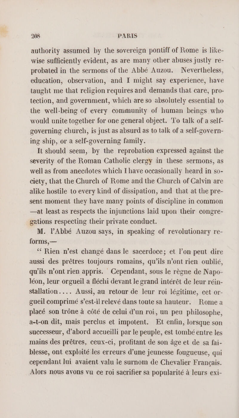 authority assumed by the sovereign pontiff of Rome is like- wise sufficiently evident, as are many other abuses justly re- probated in the sermons of the Abbé Auzou. Nevertheless, education, observation, and I might say experience, have taught me that religion requires and demands that care, pro- tection, and government, which are so absolutely essential to the well-being of every community of human beings who would unite together for one general object. ‘To talk of a self- governing church, is just as absurd as to talk of a self-govern- ing ship, or a self-governing family. It should seem, by the reprobation expressed against the severity of the Roman Catholic clergy in these sermons, as well as from anecdotes which I have occasionally heard in so- ciety, that the Church of Rome and the Church of Calvin are alike hostile to every kind of dissipation, and that at the pre- sent moment they have many points of discipline in common —at least as respects the injunctions laid upon their congre- gations respecting their private conduct. M. l’Abbé Auzou says, in speaking of revolutionary re- forms,-— “* Rien n’est changé dans le sacerdoce; et l’on peut dire aussi des prétres toujours romains, qu’ils n’ont rien oublié, quils n’ont rien appris. | Cependant, sous le reégne de Napo- léon, leur orgueil a fléchi devant le grand intérét de leur réin- stallation.... Aussi, au retour de leur roi légitime, cet or- gueil comprimé s’est-il relevé dans toute sa hauteur. Rome a placé son trone a coté de celui d’un roi, un peu philosophe, a-t-on dit, mais perclus et impotent. Et enfin, lorsque son successeur, @’abord accueilli par le peuple, est tombé entre les mains des prétres, ceux-ci, profitant de son age et de sa fai- blesse, ont exploité les erreurs d’une jeunesse fougueuse, qui cependant lui avaient valu ie surnom de Chevalier Francais. Alors nous avons vu ce roi sacrifier sa popularité a leurs exi-