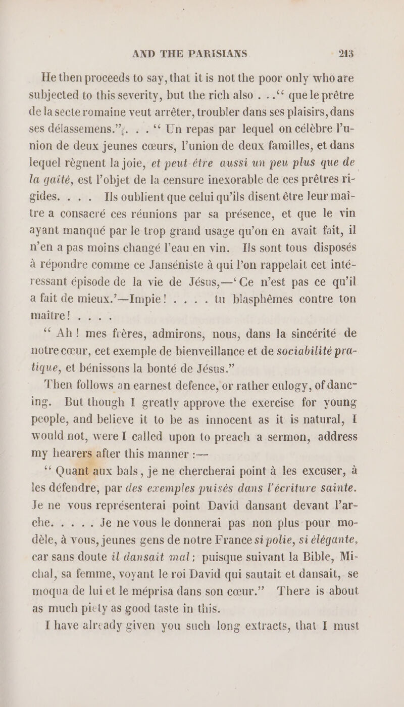 He then proceeds to say, that it is not the poor only who are subjected to this severity, but the rich also . . .‘‘ quele prétre de lasecte romaine veut arréter, troubler dans ses plaisirs, dans ses délassemens.’:. . . ‘* Un repas par lequel on célébre l’u- nion de deux jeunes cceurs, l’union de deux familles, et dans lequel régnent la joie, et peut-étre aussi un peu plus que de la qgaité, est ’objet de la censure inexorable de ces prétres ri- gides. . . . Ils oublient que celui qu’ils disent étre leur mai- tre a consacré ces réunions par sa présence, et que le vin ayant manqué par le trop grand usage qu’on en avait fait, il n’en a pas moins changé l’eau en vin. Is sont tous disposés a répondre comme ce Janséniste 4 qui l’on rappelait cet inté- ressant épisode de la vie de Jésus,—‘Ce n’est pas ce qu’il a fait de mieux.’—Impie! . . . . tu blasphémes contre ton Mdiire! oo. 55.03 ‘** Ah! mes fréres, admirons, nous, dans la sincérité de notre ceeur, cet exemple de bienveillance et de sociabilité pra- tique, et bénissons la bonté de Jésus.” Then follows an earnest defence, or rather eulogy, of danc~ ing. But though I greatly approve the exercise for young people, and believe it to be as innocent as it is natural, I would not, were I called upon to preach a sermon, address my hearers after this manner :— gs ~ 3 bals , je ne chercherai point a les excuser, a les défendre, par des exemples puisés dans Uécriture sainte. Je ne vous représenterai point David dansant devant I’ar- che. . . .. Je ne vous le donnerai pas non plus pour mo- déle, 4 vous, jeunes gens de notre France si polie, si elégante, car sans doute il dansait mal; puisque suivant la Bible, Mi- chal, sa femme, voyant le roi David qui sautait et dansait, se moqua de lui et le méprisa dans son ceur.” There is about as much piety as good taste in this. I have already given you such long extracts, that I must