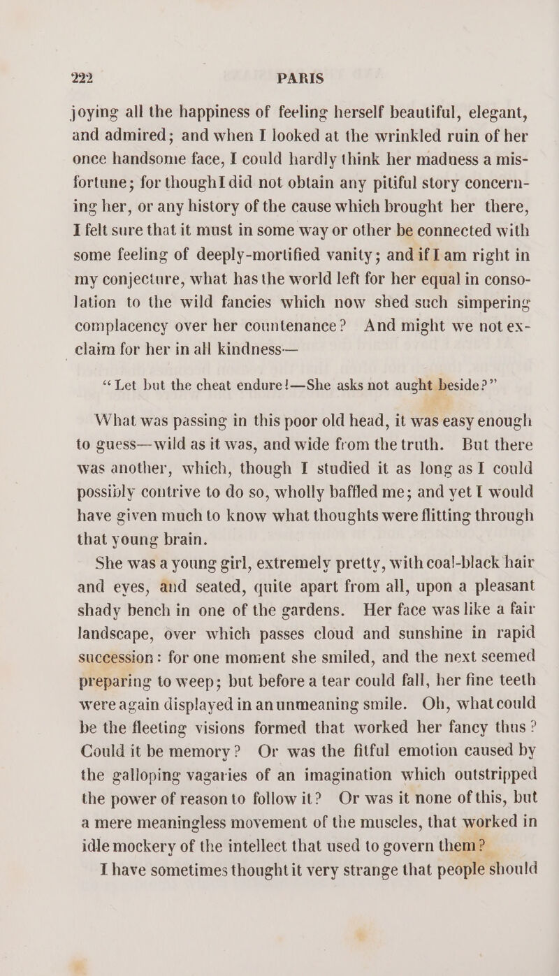 joying all the happiness of feeling herself beautiful, elegant, and admired; and when I looked at the wrinkled ruin of her once handsome face, I could hardly think her madness a mis- fortune; for thoughI did not obtain any pitiful story concern- ing her, or any history of the cause which brought her there, I felt sure that it must in some way or other be connected with some feeling of deeply-mortified vanity; and ifI am right in my conjecture, what has the world left for her equal in conso- Jation to the wild fancies which now shed such simpering complacency over her countenance? And might we not ex- _ claim for her in all kindness— “Let but the cheat endure!—She asks not aught beside?” What was passing in this poor old head, it was easy enough to guess—wild as it was, and wide from thetruth. But there was another, which, though I studied it as long as I could possiply contrive to do so, wholly baffled me; and yet T would have given much to know what thoughts were flitting through that young brain. She was a young girl, extremely pretty, with coal-black hair and eyes, and seated, quite apart from all, upon a pleasant shady bench in one of the gardens. Her face was like a fair landscape, over which passes cloud and sunshine in rapid succession : for one moment she smiled, and the next seemed preparing to weep; but before a tear could fall, her fine teeth were again displayed in anunmeaning smile. Oh, whatcould be the fleeting visions formed that worked her fancy thus ? Could it be memory? Or was the fitful emotion caused by the galloping vagaries of an imagination which outstripped the power of reason to follow it? Or was it none of this, but a mere meaningless movement of the muscles, that worked in idle mockery of the intellect that used to govern them? I have sometimes thought it very strange that people should