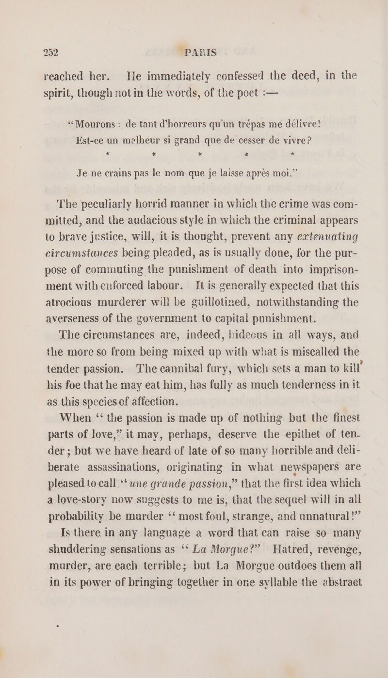 reached her. He immediately confessed the deed, in the spirit, though notin the words, of the poet :-— “‘Mourons: de tant d’horreurs qu'un trépas me délivre! Est-ce un malheur si grand que de cesser de vivre? * x * * *« Je ne crains pas le nom que je laisse apres moi.” ‘The peculiarly horrid manner in which the crime was com- mitted, and the audacious style in which the criminal appears to brave justice, will, it is thought, prevent any extenuating circumstances being pleaded, as is usually done, for the pur- pose of commuting the punishment of death into imprison- ment with enforced labour. It is generally expected that this atrocious murderer will be guillotined, notwithstanding the averseness of the government to capital punishment. The circumstances are, indeed, hideous in all ways, and the more so from being mixed up with what is miscalled the tender passion. The cannibal fury, which sets a man to kil’ his foe that he may eat him, has fully as much tenderness in it as this species of affection. When ‘‘ the passion is made up of nothing but the finest parts of love,” it may, perhaps, deserve the epithet of ten- der ; but we have heard of late of so many horrible and deli- berate assassinations, originating in what newspapers are pleased to call ‘‘ une grande passion,” that the first idea which a love-story now sugvests to me is, that the sequel will in all probability be murder ‘‘ most foul, strange, and unnatural!” Is there in any language a word that can raise so many shuddering sensations as ‘‘ La Morgue?” Hatred, revenge, murder, are each terrible; but La Morgue outdoes them all in its power of bringing together in one syllable the abstract