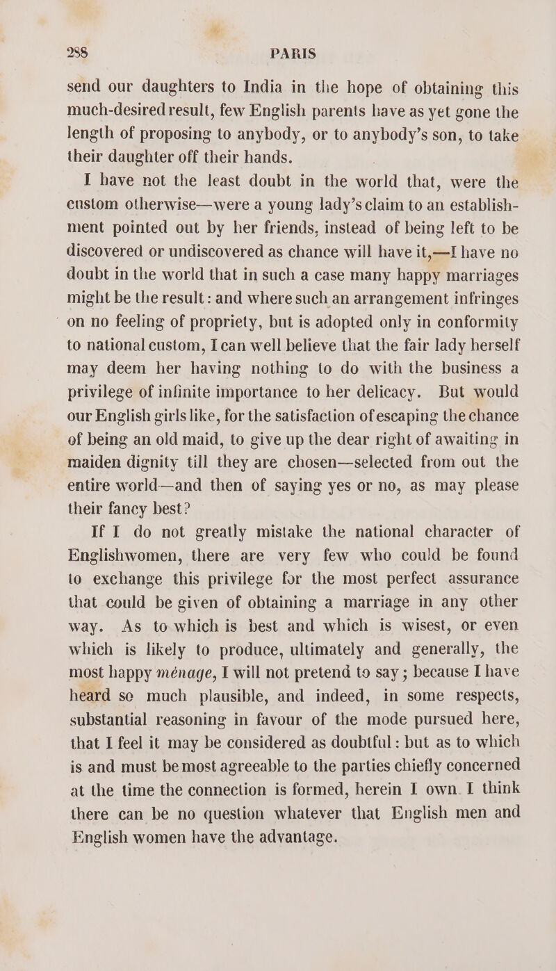 send our daughters to India in the hope of obtaining this much-desired result, few English parents have as yet gone the length of proposing to anybody, or to anybody’s son, to take their daughter off their hands. I have not the least doubt in the world that, were the custom otherwise—were a young lady’s claim to an establish- ment pointed out by her friends, instead of being left to be discovered or undiscovered as chance will have it,—I have no doubt in the world that in such a case many happy marriages might be the result : and where such an arrangement infringes on no feeling of propriety, but is adopted only in conformity to national custom, I can well believe that the fair lady herself may deem her having nothing to do with the business a privilege of infinite importance to her delicacy. But would our English girls like, for the satisfaction of escaping the chance of being an old maid, to give up the dear right of awaiting in maiden dignity till they are chosen—selected from out the entire world—and then of saying yes or no, as may please their fancy best? If I do not greatly mistake the national character of Englishwomen, there are very few who could be found to exchange this privilege for the most perfect assurance that could be given of obtaining a marriage in any other way. As to which is best and which is wisest, or even which is likely to produce, ultimately and generally, the most happy ménage, I will not pretend to say ; because I have heard se much plausible, and indeed, in some respects, substantial reasoning in favour of the mode pursued here, that I feel it may be considered as doubtful : but as to which is and must be most agreeable to the parties chiefly concerned at the time the connection is formed, herein I own. I think there can be no question whatever that English men and English women have the advantage.