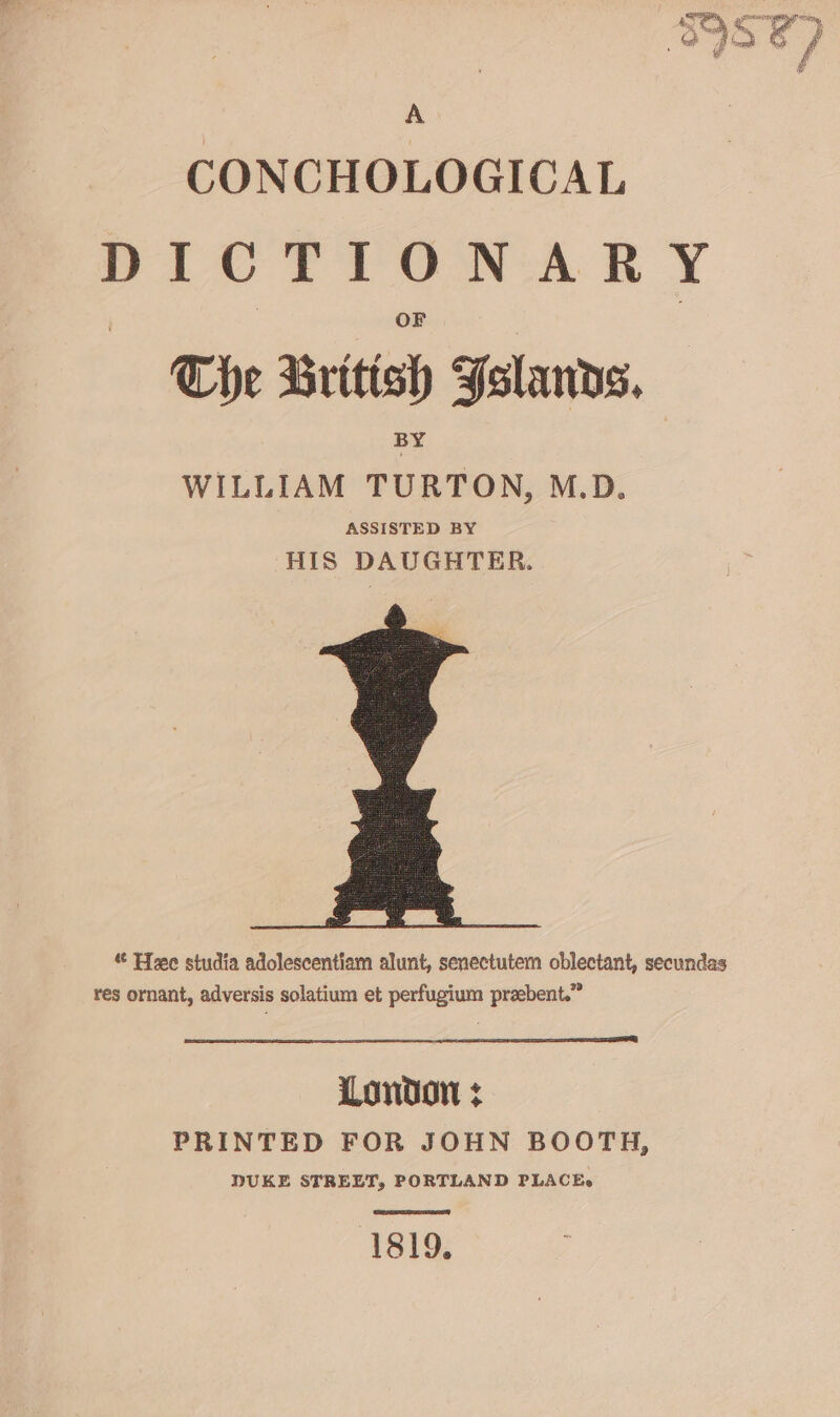 th ‘ Gopi A bod &amp; } ¥ f # A CONCHOLOGICAL DICTIONARY The British Folanvs, WILLIAM TURTON, M.D. ASSISTED BY HIS DAUGHTER. « Hee studia adolescentiam alunt, senectutem oblectant, secundas res ornant, adversis solatium et perfugium praebent.” London : PRINTED FOR JOHN BOOTH, DUKE STREET, PORTLAND PLACEe 1819,