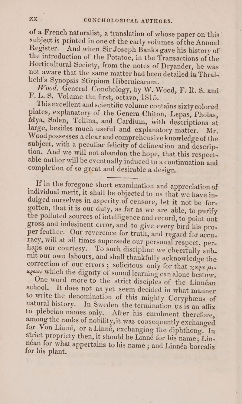 of a French naturalist, a translation of whose paper on this subject is printed in one of the early volumes of the Annual Register. And when Sir Joseph Banks gave his history of the introduction of the Potatoe, in the Transactions of the Horticultural Society, from the notes of Dryander, he was not aware that the same matter had been detailed in Thral- keld’s Synopsis Stirpium Hibernicarum. TV ood. General Conchology, by W. Wood, F. R. 8. and F.L. 8. Volume the first, octavo, 1815. This excellent and scientific volume contains sixty colored plates, explanatory of the Genera Chiton, Lepas, Pholas, Mya, Solen, Tellina, and Cardium, with descriptions at large, besides much useful and explanatory matter. Mr. Wood possesses a clear and comprehensive knowledge of the subject, with a peculiar felicity of delineation and descrip- tion. And we will not abandon the hope, that this respect- able author will be eventually induced to a continuation and completion of so great and desirable a design. If in the foregone short examination and appreciation of individual merit, it shall be objected to us that we have in- dulged ourselves in asperity of censure, let it not be for- gotten, that it is our duty, as far as we are able, to purify the polluted sources of intelligence and record, to point out gross and indesinent error, and to give every bird his pro- per feather. Our reverence for truth, and regard for aceu- racy, will at all times supersede our personal respect, per- haps our courtesy. To such discipline we cheerfully sub. mit our own labours, and shall thankfully acknowledge the correction of our errors ; solicitous only for that xaeis pes xgors which the dignity of sound learning can alone bestow. One word more to the strict disciples of the Linnéan school, It does not as yet seem decided in what manner to write the denomination of this mighty Coryphzeus of natural history. In Sweden the termination vs is an affix to plebeian names only. After his enrolment therefore, among the ranks of nobility, it was consequently exchanged. for Von Linné, or a Linné, exchanging the diphthong. In Strict propriety then, it should be Linné for his name ; Lin- néan for what appertains to his name ; and Linnéa borealis for his plant.