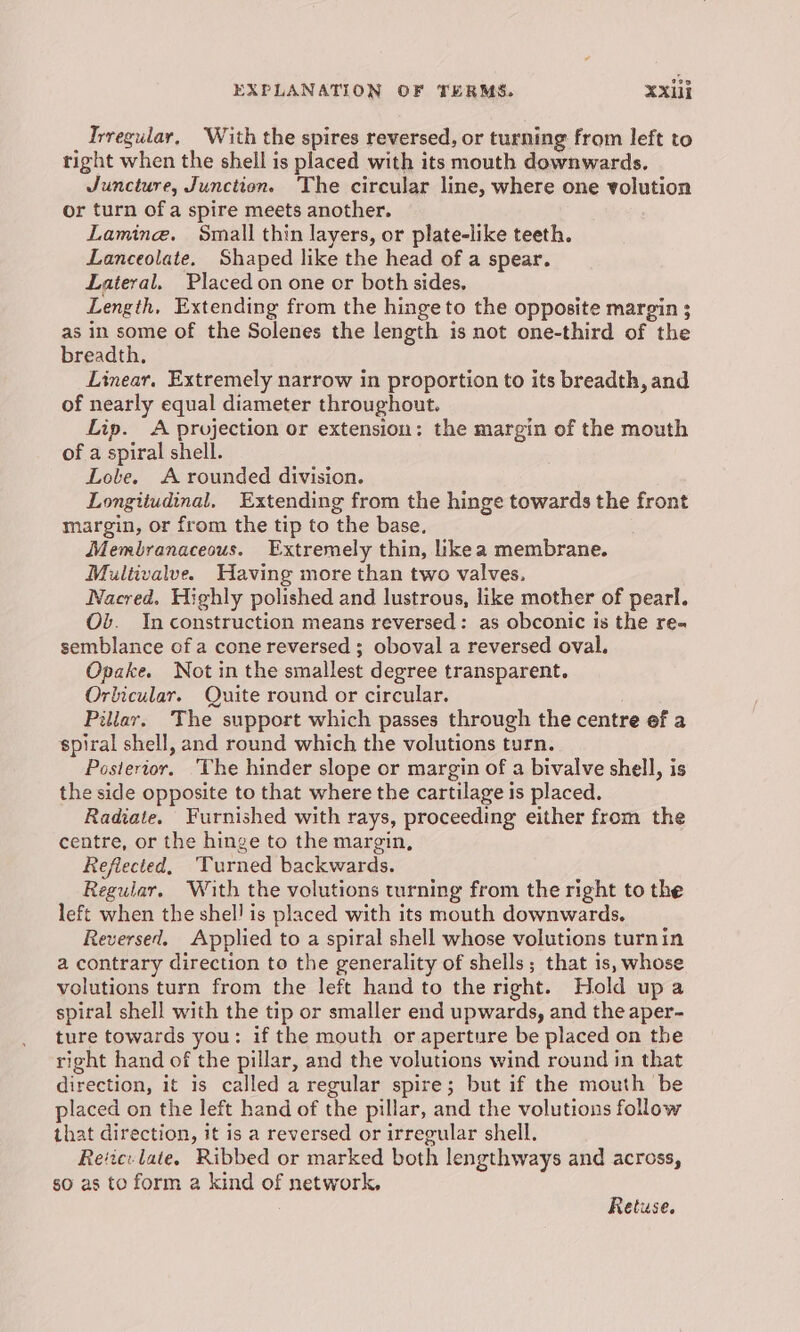 Irregular, With the spires reversed, or turning from left to right when the shell is placed with its mouth downwards. Juncture, Junction. The circular line, where one volution or turn of a spire meets another. Laminge. Small thin layers, or plate-like teeth. Lanceolate. Shaped like the head of a spear. Lateral. Placed on one or both sides, Length, Extending from the hinge to the opposite margin ; as in some of the Solenes the length is not one-third of the breadth. Linear. Extremely narrow in proportion to its breadth, and of nearly equal diameter throughout. Lip. A projection or extension: the margin of the mouth of a spiral shell. Lole. A rounded division. Longitudinal, Extending from the hinge towards the front margin, or from the tip to the base. Membranaceous. Extremely thin, likea membrane. Multivalve. Having more than two valves, Nacred. Highly polished and lustrous, like mother of pearl. Ob. Inconstruction means reversed: as obconic is the re- semblance of a cone reversed ; oboval a reversed oval. Opake. Not in the smallest degree transparent. Orlicular. Quite round or circular. Pillar, The support which passes through the centre ef a spiral shell, and round which the volutions turn. Posterior. ‘The hinder slope or margin of a bivalve shell, is the side opposite to that where the cartilage is placed. Radiate. Furnished with rays, proceeding either from the centre, or the hinge to the margin, Reflected, Turned backwards. Regular. With the volutions turning from the right to the left when the shel! is placed with its mouth downwards. Reversed. Applied to a spiral shell whose volutions turnin a contrary direction to the generality of shells; that is, whose volutions turn from the left hand to the right. Hold upa spiral shell with the tip or smaller end upwards, and the aper- ture towards you: if the mouth or aperture be placed on the right hand of the pillar, and the volutions wind round in that direction, it is called a regular spire; but if the mouth be placed on the left hand of the pillar, and the volutions folow that direction, it is a reversed or irregular shell. Rec: late. Ribbed or marked both lengthways and across, so as to form a kind of network, Retuse.