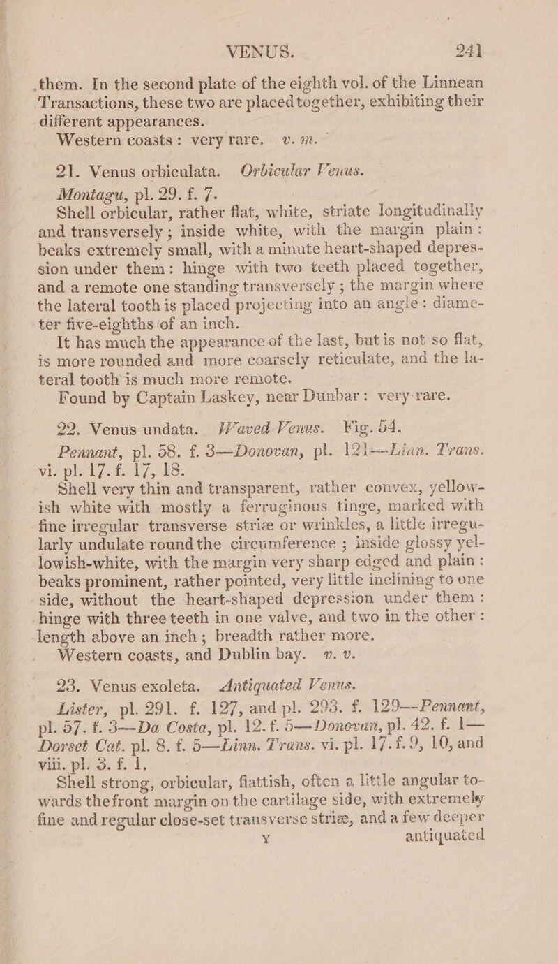 them. In the second plate of the eighth vol. of the Linnean Transactions, these two are placed together, exhibiting their different appearances. | Western coasts: veryrare. v. m7. — 21. Venus orbiculata. Orbicular Venus. Montagu, pi. 29. f. 7. Shell orbicular, rather flat, white, striate longitudinally and transversely ; inside white, with the margin plain: beaks extremely small, with a minute heart-shaped depres- sion under them: hinge with two teeth placed together, and a remote one standing transversely ; the margin where the lateral tooth is placed projecting into an angle: diame- ter five-eighths of an inch. It has much the appearance of the last, but is not so flat, is more rounded and more coarsely reticulate, and the la- teral tooth is much more remote. Found by Captain Laskey, near Dunbar: very rare. 22. Venus undata. WWaved Venus. Fig. 64. Pennant, pl. 58. f. 3—Donovan, pl. 121—Linn. Trans. Vi pled]. to 17, 18. : Shell very thin and transparent, rather convex, yellow- ish white with mostly a ferruginous tinge, marked with fine irregular transverse striz or wrinkles, a little irregu- larly undulate round the circumference ; inside glossy yel- lowish-white, with the margin very sharp edged and plain: beaks prominent, rather pointed, very little inclining to one side, without the heart-shaped depression under them: hinge with three teeth in one valve, and two in the other : length above an inch; breadth rather more. Western coasts, and Dublin bay. v. v. 23. Venus exoleta. Antiquated Venus. Lister, pl. 291. f. 127, and pl. 293. f. 129-Pennant, pl. 57. f. 3—Da Costa, pl. 12. £. 5—Donevan, pl. 40 ee Dorset Cat. pl. 8. f. 5—Linn. Trans. vi. pl. 17.£.9, 10, and will. pls 3.,f. 1. Shell strong, orbicular, flattish, often a little angular to- wards thefront margin on the cartilage side, with extremely fine and regular close-set transverse strie, and a few deeper ¥ antiquated