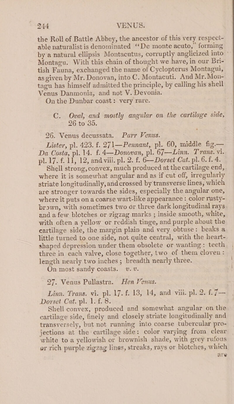 the Roll of Battle Abbey, the ancestor of this very respect- able naturalist is denominated ‘‘De monte acuto, forming by a natural ellipsis Montacutus, corruptly anglicized into ° Montagu. With this chain of thought we have, in our Bri- tish Fauna, exchanged the name of Cyclopterus Montagui, as given by Mr. Donovan, into C. Montacuti. And Mr. Mon- tagu has himself admitted the principle, by calling his shell Venus Danmonia, and not V. Devonia. On the Dunbar coast : very rare. C. Oval, and mostly angular on the cartilage side, 26 to 35. 26. Venus decussata. Parr Venus. Lister, pl. 423. f. 271—Pennant, pl. 60, middle fig — Da Costa, pl. 14. f.4—Donovan, pl. 67—Linn. Trans. vi. pl. 17. f. 11, 12, and viii. pl. 2. f. 6—Dorset Cat. pl. 6. f. 4. Shell strong, convex, much produced at the cartilage end, where it is somewhat angular and as if cut off, irregularly striate longitudinally, and crossed by transverse lines, which are stronger towards the sides, especially the angular one, where it puts on a coarse wart-like appearance : color rusty- brown, with sometimes two or three dark longitudinal rays. and a few blotches or zigzag marks ; inside smooth, white, with often a yellow or reddish tinge, and purple about the cartilage side, the margin plain and very obtuse: beaks a little turned to one side, not quite central, with the heart- shaped depression under them obsolete or wanting: teeth three in each valve, close together, two of them cloven : length nearly two inches ; breadth nearly three. On most sandy coasts. v. v. 97. Venus Pullastra. Hen Venus. Linn. Trans. vi. pl. 17. f. 18, 14, and viii. pl. 2. f. iv Dorset Cat. pl. 1. f. 8. Shell convex, produced and somewhat angular on the cartilage side, finely and closely striate longitudinally and transversely, but not running into coarse tubercular pro- jections at the cartilage side: color varying from clear white to a yellowish or brownish shade, with grey rufous or rich purple zigzag lines, streaks, rays or blotches, which are