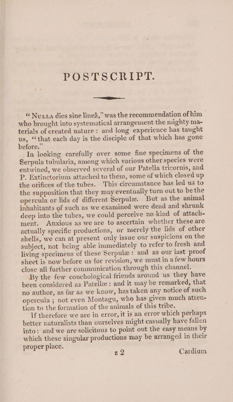 =e ‘‘ Nuxra dies sine lined,” was the recommendation of him — who brought into systematical arrangement the mighty ma- terials of created nature: and long experience has taught us, “that each day is the disciple of that which has gone before.” In looking carefully over some fine specimens of the Serpula tubularia, among which various other species were entwined, we observed several of our Patella tricornis, and P. Extinctorium attached to them, some of which closed up the orifices of the tubes. This circumstance has led us to the supposition that they may eventually turn out to be the opercula or lids of different Serpule. But as the animal inhabitants of such as we examined were dead and shrunk deep into the tubes, we could perceive no-kind of attach- ment. Anxious a3 we are to ascertain whether these are actually specific productions, or merely the lids of other shells, we can at present only issue our suspicions on the subject, not being able immediately to refer to fresh and living specimens of these Serpulee : and as our last proof sheet is now before us for revision, we must in a few hours close all further communication through this channel. By the few conchological friends around us they have been considered as Patellee: and it may be remarked, that no author, as far as we know, has taken any notice of such opercula ; not even Montagu, who has given much atten- tion to the formation of the animals of this tribe. If therefore we are in error, it is an error which perhaps better naturalists than ourselves might casually have fallen into: and we are solicitous to point out the easy means by which these singular productions may be arranged in their roper place. 7 al z2 Cardium