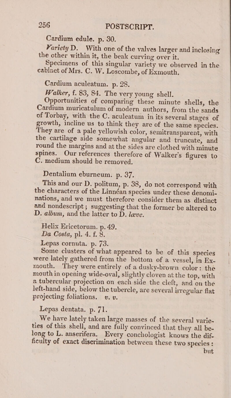 Cardium edule. p. 30. ParietyD. With one of the valves larger and inclosing the other within it, the beak curving over it, Specimens of this singular variety we observed in the cabinet of Mrs. C. W. Loscombe, of Exmouth. Cardium aculeatum. p. 28. Walker, f. 83, 84. The very young shell. Opportunities of comparing these minute shells, the Cardium muricatulum of modern authors, from the sands of Torbay, with the C. aculeatum in its several Stages of growth, incline us to think they are of the same species. They are of a pale yellowish color, semitransparent, with the cartilage side somewhat angular and truncate, and round the margins and at the sides are clothed with minute spines. Our references therefore of Walker's figures to C. medium should be removed. Dentalium eburneum. p. 37. This and our D. politum, p. 38, do not correspond with the characters of the Linnéan species under these denomi- nations, and we must therefore consider them as distinct and nondescript ; suggesting that the former be altered to D. album, and the latter to D. leve. Helix Ericetorum. p. 49. Da Costa, pl. 4. f. 8. Lepas cornuta. p. 73. Some clusters of what appeared to be of this species were lately gathered from the bottom of a vessel, in Ex- mouth. ‘They were entirely of a dusky-brown color: the raouth in opening wide-oval, slightly cloven at the top, with a tubercular projection on each side the cleft, and on the left-hand side, below the tubercle, are several uregular flat projecting foliations. vv. v. Lepas dentata. p. 71. 5 We have lately taken large masses of the several varie- ties of this shell, and are fully convinced that they all be- long to L. anserifera. Every conchologist knows the dif- ficulty of exact discrimination between these two species : but