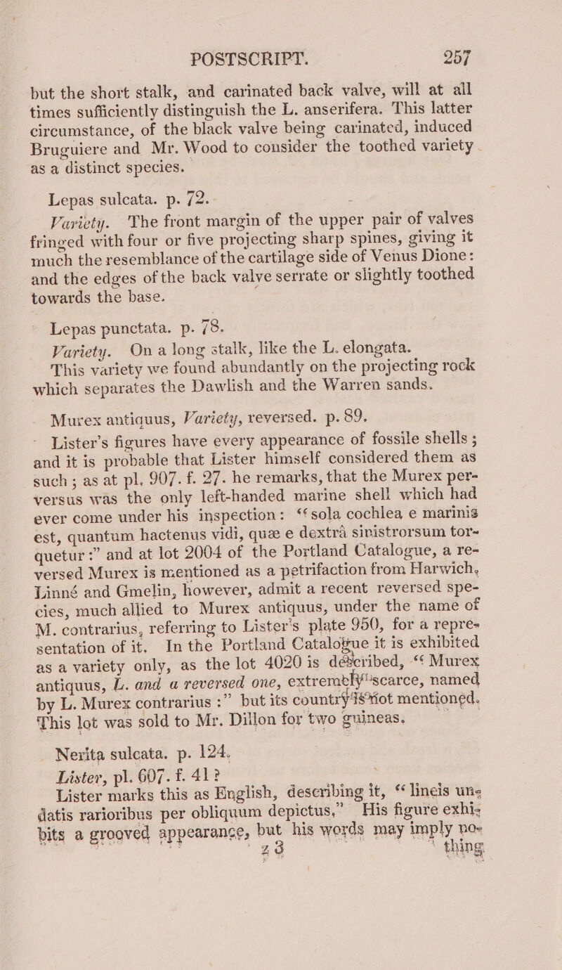 but the short stalk, and carinated back valve, will at ail times sufficiently distinguish the L. anserifera. This latter circumstance, of the black valve being carinated, induced Bruguiere and Mr. Wood to consider the toothed variety - as a distinct species. Lepas sulcata. p. 72. z Variety. The front margin of the upper pair of valves fringed with four or five projecting sharp spines, giving it much the resemblance of the cartilage side of Venus Dione: and the edges of the back valve serrate or slightly toothed towards the base. Lepas punctata. p. 78. Variety. Ona long stalk, like the L. elongata. This variety we found abundantly on the projecting rock which separates the Dawlish and the Warren sands. Murex antiquus, Variety, reversed. p. 89. Lister’s figures have every appearance of fossile shells ; and it is probable that Lister himself considered them as such ; as at pl, 907. f. 27. he remarks, that the Murex per- versus was the only left-handed marine shell which had ever come under his inspection: ‘sola cochlea e marinig est, quantum hactenus vidi, que e dextra sinistrorsum tor- quetur :” and at lot 2004 of the Portland Catalogue, a re- versed Murex is mentioned as a petrifaction from Harwich, Linné and Gmelin, however, admit a recent reversed spe- cies, much allied to Murex antiquus, under the name of M. contrarius, referring to Lister's plate 950, for a repre- sentation of it, In the Portland Catalogue it is exhibited as a variety only, as the lot 4020 is déscribed, “¢ Murex antiquus, L. and a reversed one, extremblyscarce, named by L. Murex contrarius :” but its country isvot mentioned. This lot was sold to Mr. Dillon fortwo guineas, Nerita sulcata. p. 124. Lister, pl. 607. £. 41? | Lister marks this as English, describing it, “ lineis un- datis rarioribus per obliqaum depictus,” His figure exhi- bits a grooved appearance, but his words may imply no= ae 4 28 | ' thing.