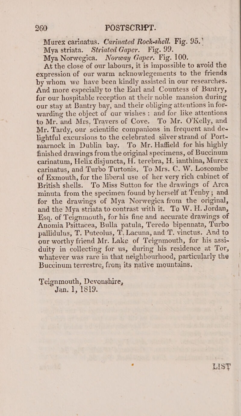 Murex carinatus. Carinated Rockeshell. Fig. 95.' Mya striata. Striated Gaper. Fig. 99. Mya Norwegica. Norway Gaper. Fig. 100. At the close of our labours, it is impossible to avoid the expression of our warm acknowlegements to the friends by whom we have been kindly assisted in our researches. And more especially to the Harl and Countess of Bantry, for our hospitable reception at their noble mansion during our stay at Bantry bay, and their obliging attentions in for- warding the object of aur wishes: and for like attentions to Mr. and Mrs, Travers of Cove. To Mr. O'Kelly, and Mr. Tardy, our scientific companions in frequent and de- lightful excursions to the celebrated silver strand of Port- marnock in Dublin bay. To Mr. Haffield for his highly finished drawings from the original specimens, of Buccinum carinatum, Helix disjuncta, H. terebra, H, ianthina, Murex carinatus, and Turbo Turtonis, To Mrs, C. W. Loscombe of Exmouth, for the liberal use of her very rich cabinet of British shells. To Miss Sutton for the drawings of Arca minuta from the specimen found by herself at Tenby ; and for the drawings of Mya Norwegica from the original, and the Mya striata to contrast with it. To W. H. Jordan, Esq. of Teignmouth, for his fine and accurate drawings of Anomia Psittacea, Bulla patula, Teredo bipennata, Turbo pallidulus, T. Puteolus, T, Lacuna, and T. vinctus. And to our worthy friend Mr. Lake of Teignmouth, for his assi- duity in collecting for us, during his residence at Tor, whatever was rare in that neighbourhood, particularly the Buccinum terrestre, fram its native mountains. Teignmouth, Devonshire, Jan. 1, 1819.