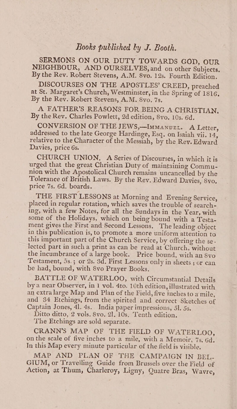 SERMONS ON OUR DUTY TOWARDS GOD, OUR NEIGHBOUR, AND OURSELVES, and on other Subjects. By the Rev. Robert Stevens, A.M. 8vo. 12s. Fourth Edition. DISCOURSES ON THE APOSTLES’ CREED, preached at St. Margaret’s Church, Westminster, in the Spring of 1816, By the Rev. Robert Stevens, A.M. 8vo. 7s. A FATHER’S REASONS FOR BEING A CHRISTIAN, By the Rev. Charles Powlett, 2d edition, 8vo. 10s. 6d. CONVERSION OF THE JEWS,—Immanvuri. A Letter, addressed to the late George Hardinge, Esq. on Isaiah vii. 14, relative to the Character of the Messiah, by the Rev. Edward Davies, price 6s. CHURCH UNION, A Series of Discourses, in which it is urged that the great Christian Duty of maintaining Commu- nion with the Apostolical Church remains uncancelled by the Tolerance of British Laws. By the Rev. Edward Davies, 8vo, price 7s. 6d. boards. THE FIRST LESSONS at Morning and Evening Service, placed in regular rotation, which saves the trouble of search- ing, with a few Notes, for all the Sundays in the Year, with some of the Holidays, which on being bound with a Testa- ment gives the First and Second Lessons. The leading object in this publication is, to promote a more uniform attention to this important part of the Church Service, by offering the se- lected part in such a print as can be read at Church, without the incumbrance of a large book. Price bound, with an 8vo Testament, 5s.; or 2s. 3d, First Lessons only in sheets ; or can be had, bound, with 8vo Prayer Books. BATTLE OF WATERLOO, with Circumstantial Details by a near Observer, in 1 vol. 4to. 10th edition, illustrated with an extra large Map and Plan of the Field, five inches to a mile, and 34 Etchings, from the spirited and correct Sketches of Captain Jones, 4l. 4s. India paper impressions, Sl. 5s. Ditto ditto, 2 vols. 8vo. 21. 10s. Tenth edition. The Etchings are sold separate. CRANN’S MAP OF THE FIELD OF WATERLOO, on the scale of five inches to a mile, with a Memoir, 7s. 6d. In this Map every minute particular of the field is visible. MAP AND PLAN OF THE CAMPAIGN IN BEL- GIUM, or Travelling Guide from Brussels over the Field of Action, at Thum, Charleroy, Ligny, Quatre Bras, Wavre,