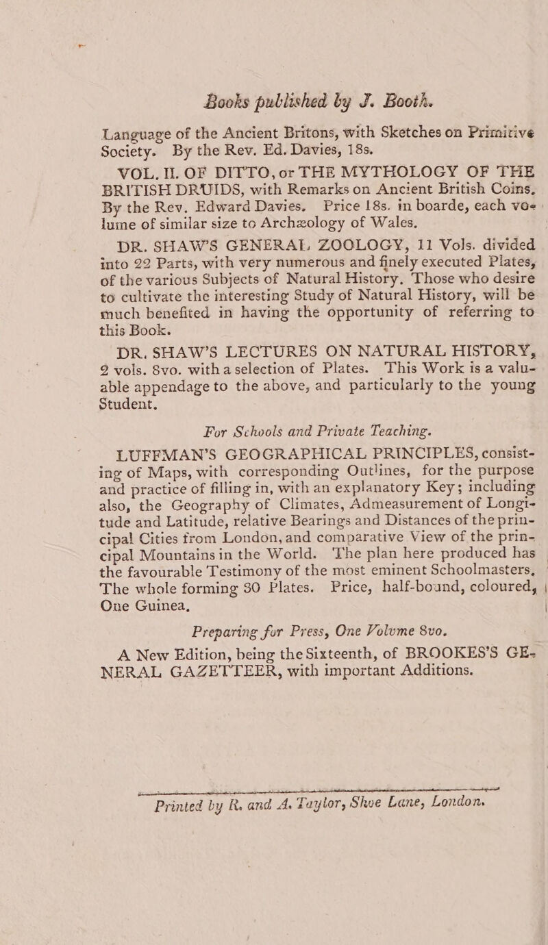 Language of the Ancient Britons, with Sketches on Primitive Society. By the Rev. Ed. Davies, 18s. VOL. Il. OF DITTO, or THE MYTHOLOGY OF THE BRITISH DRUIDS, with Remarks on Ancient British Coins, lume of similar size to Archzology of Wales. into 22 Parts, with very numerous and finely executed Plates, of the various Subjects of Natural History. Those who desire to cultivate the interesting Study of Natural History, will be much benefited in having the opportunity of referring to this Book. DR. SHAW’S LECTURES ON NATURAL HISTORY, 2 vols. Svo. witha selection of Plates. This Work is a valu- able appendage to the above, and particularly to the young Student. For Schools and Private Teaching. LUFFMAN’S GEOGRAPHICAL PRINCIPLES, consist- ing of Maps, with corresponding Outlines, for the purpose and practice of filling in, with an explanatory Key; including also, the Geography of Climates, Admeasurement of Longti- tude and Latitude, relative Bearings and Distances of the prin- cipal Cities from London, and comparative View of the prin- One Guinea, Preparing for Press, One Volume 8vo. A New Edition, being the Sixteenth, of BROOKES’S GE- NERAL GAZETTEER, with important Additions. Printed by R. and A. Taylor, Shee Lane, London. \